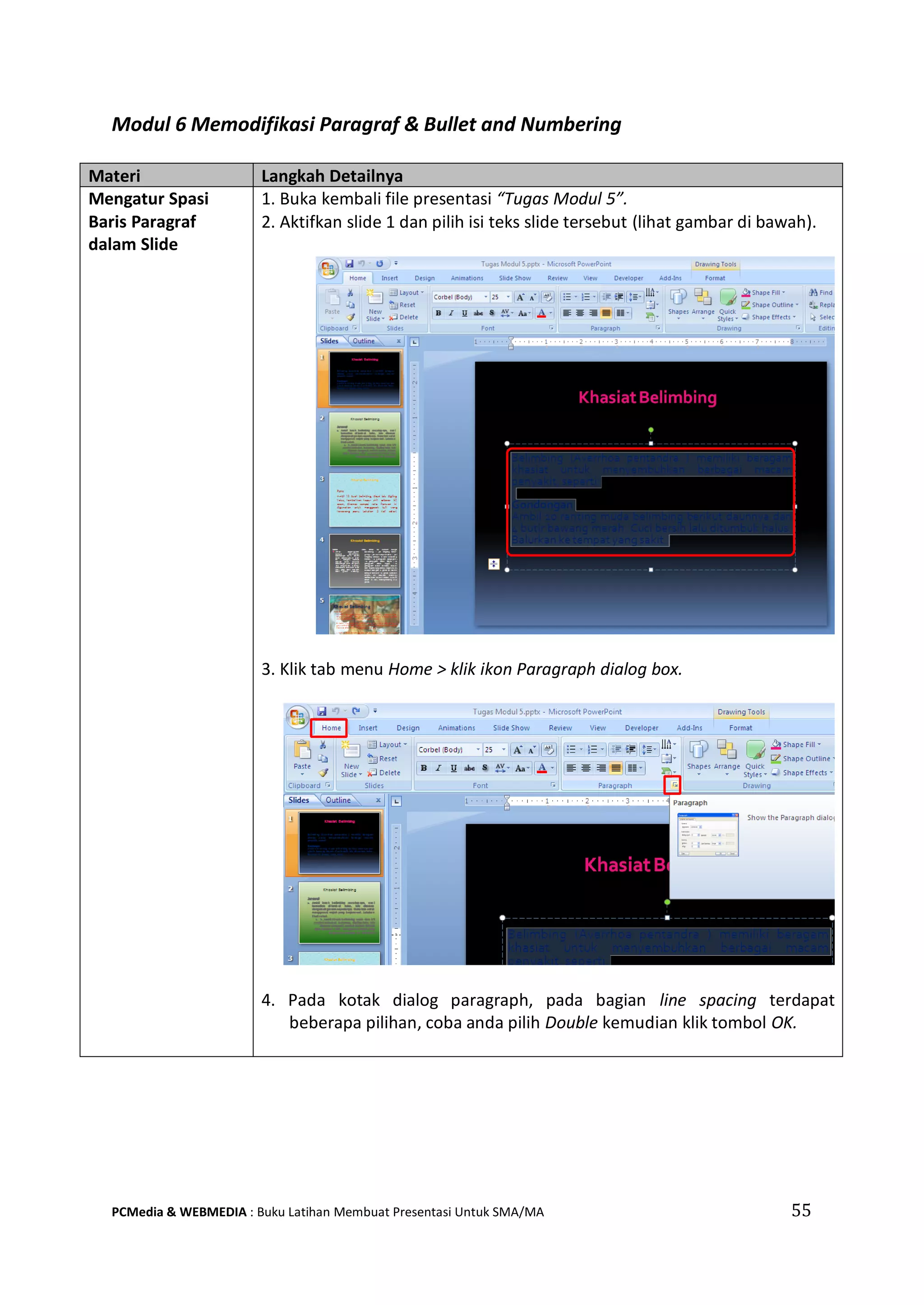 Modul 6 Memodifikasi Paragraf & Bullet and Numbering
Materi Langkah Detailnya
Mengatur Spasi
Baris Paragraf
dalam Slide
1. Buka kembali file presentasi “Tugas Modul 5”.
2. Aktifkan slide 1 dan pilih isi teks slide tersebut (lihat gambar di bawah).
3. Klik tab menu Home > klik ikon Paragraph dialog box.
4. Pada kotak dialog paragraph, pada bagian line spacing terdapat
beberapa pilihan, coba anda pilih Double kemudian klik tombol OK.
PCMedia & WEBMEDIA : Buku Latihan Membuat Presentasi Untuk SMA/MA 55
 