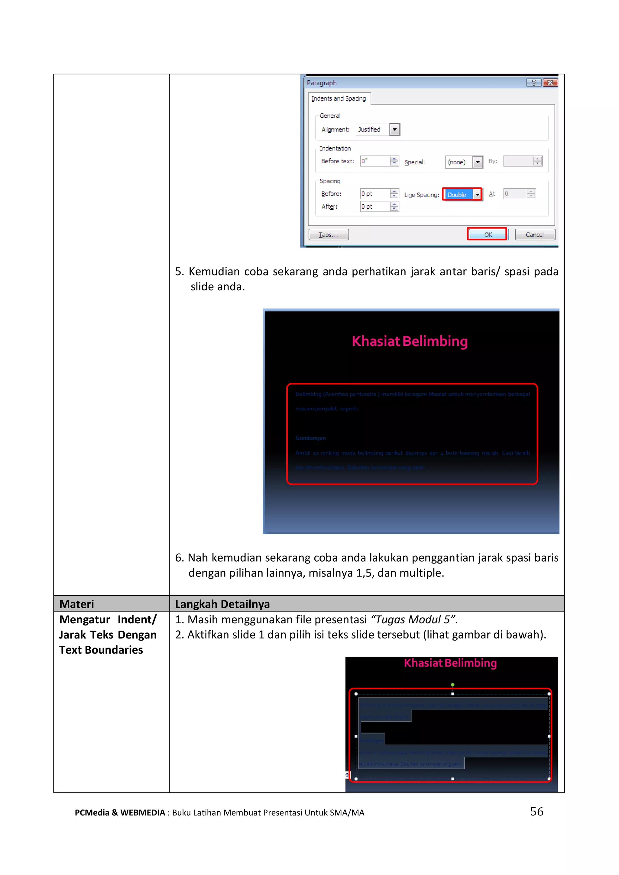 5. Kemudian coba sekarang anda perhatikan jarak antar baris/ spasi pada
slide anda.
6. Nah kemudian sekarang coba anda lakukan penggantian jarak spasi baris
dengan pilihan lainnya, misalnya 1,5, dan multiple.
Materi Langkah Detailnya
Mengatur Indent/
Jarak Teks Dengan
Text Boundaries
1. Masih menggunakan file presentasi “Tugas Modul 5”.
2. Aktifkan slide 1 dan pilih isi teks slide tersebut (lihat gambar di bawah).
PCMedia & WEBMEDIA : Buku Latihan Membuat Presentasi Untuk SMA/MA 56
 