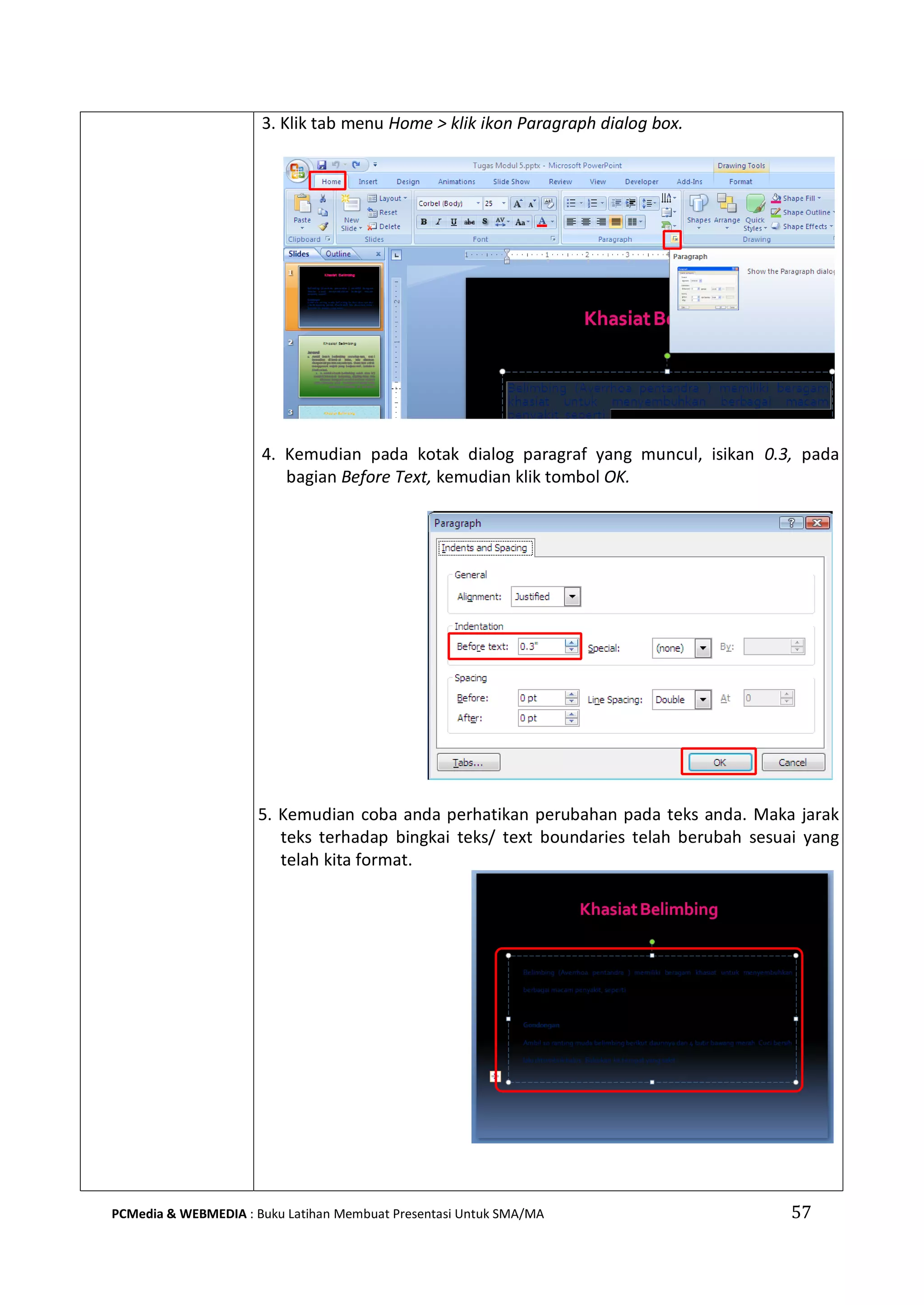 57PCMedia & WEBMEDIA : Buku Latihan Membuat Presentasi Untuk SMA/MA
3. Klik tab menu Home > klik ikon Paragraph dialog box.
4. Kemudian pada kotak dialog paragraf yang muncul, isikan 0.3, pada
bagian Before Text, kemudian klik tombol OK.
5. Kemudian coba anda perhatikan perubahan pada teks anda. Maka jarak
teks terhadap bingkai teks/ text boundaries telah berubah sesuai yang
telah kita format.
 