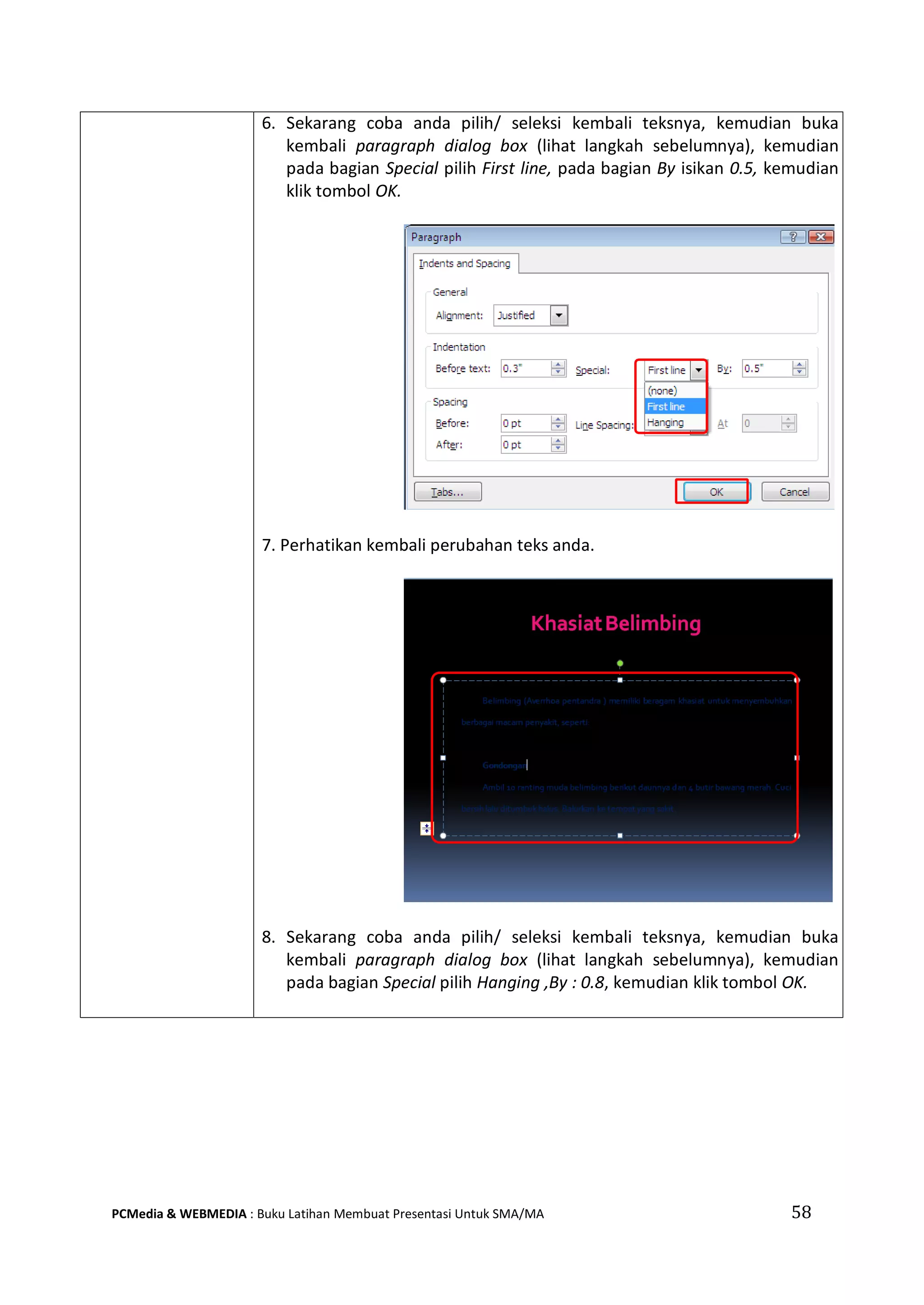 58PCMedia & WEBMEDIA : Buku Latihan Membuat Presentasi Untuk SMA/MA
6. Sekarang coba anda pilih/ seleksi kembali teksnya, kemudian buka
kembali paragraph dialog box (lihat langkah sebelumnya), kemudian
pada bagian Special pilih First line, pada bagian By isikan 0.5, kemudian
klik tombol OK.
7. Perhatikan kembali perubahan teks anda.
8. Sekarang coba anda pilih/ seleksi kembali teksnya, kemudian buka
kembali paragraph dialog box (lihat langkah sebelumnya), kemudian
pada bagian Special pilih Hanging ,By : 0.8, kemudian klik tombol OK.
 