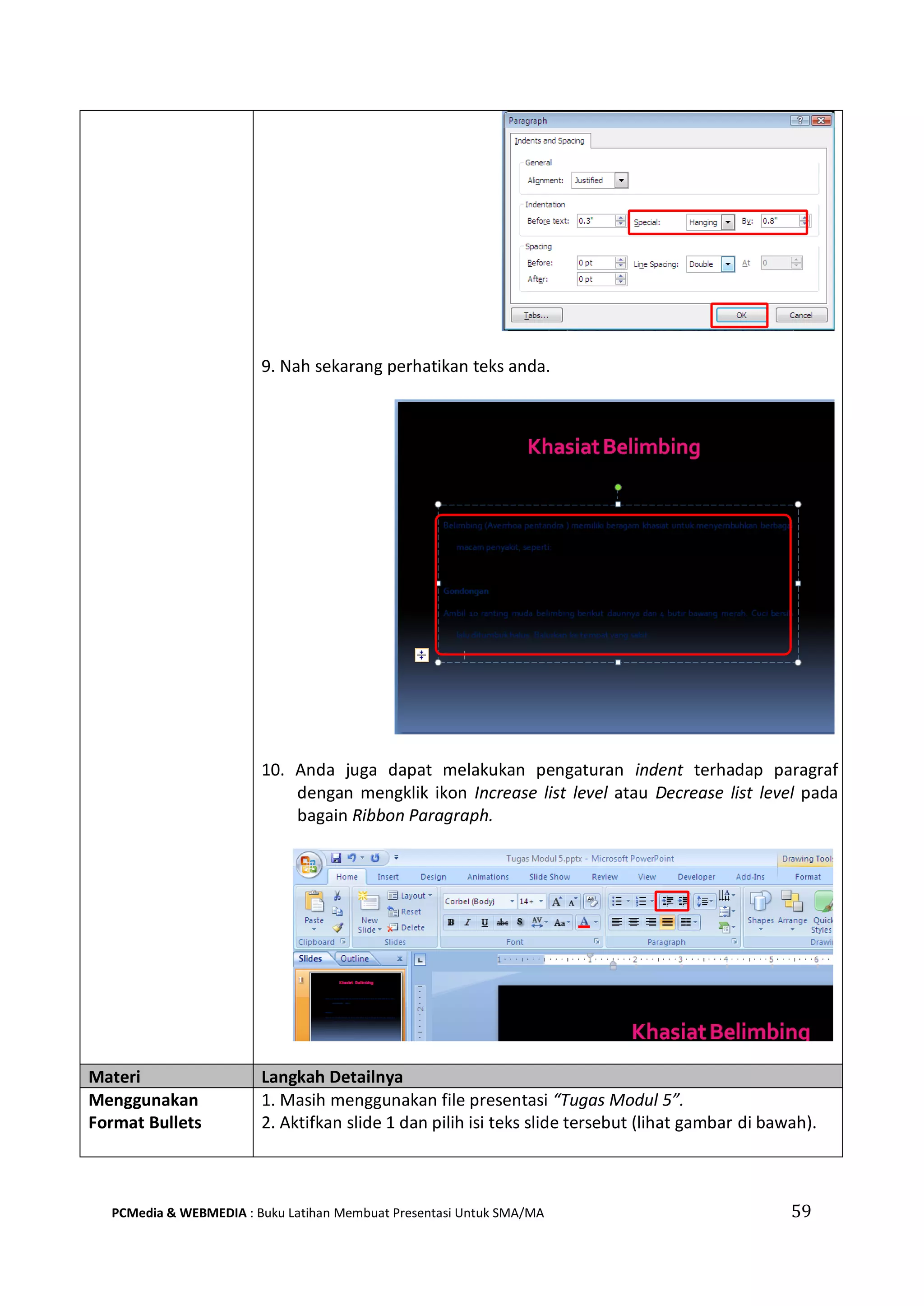 9. Nah sekarang perhatikan teks anda.
10. Anda juga dapat melakukan pengaturan indent terhadap paragraf
dengan mengklik ikon Increase list level atau Decrease list level pada
bagain Ribbon Paragraph.
Materi Langkah Detailnya
Menggunakan
Format Bullets
1. Masih menggunakan file presentasi “Tugas Modul 5”.
2. Aktifkan slide 1 dan pilih isi teks slide tersebut (lihat gambar di bawah).
PCMedia & WEBMEDIA : Buku Latihan Membuat Presentasi Untuk SMA/MA 59
 