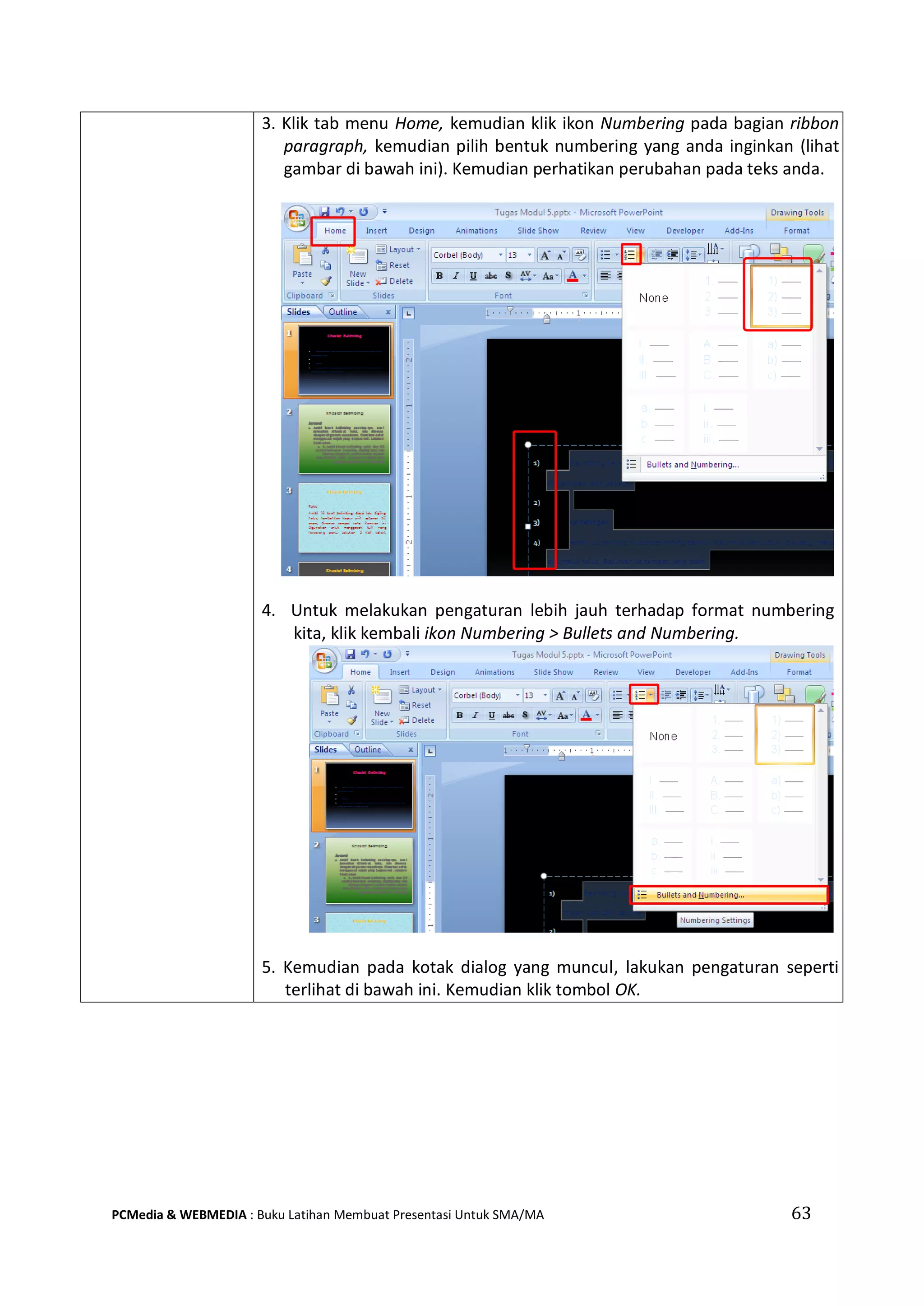 63PCMedia & WEBMEDIA : Buku Latihan Membuat Presentasi Untuk SMA/MA
3. Klik tab menu Home, kemudian klik ikon Numbering pada bagian ribbon
paragraph, kemudian pilih bentuk numbering yang anda inginkan (lihat
gambar di bawah ini). Kemudian perhatikan perubahan pada teks anda.
4. Untuk melakukan pengaturan lebih jauh terhadap format numbering
kita, klik kembali ikon Numbering > Bullets and Numbering.
5. Kemudian pada kotak dialog yang muncul, lakukan pengaturan seperti
terlihat di bawah ini. Kemudian klik tombol OK.
 