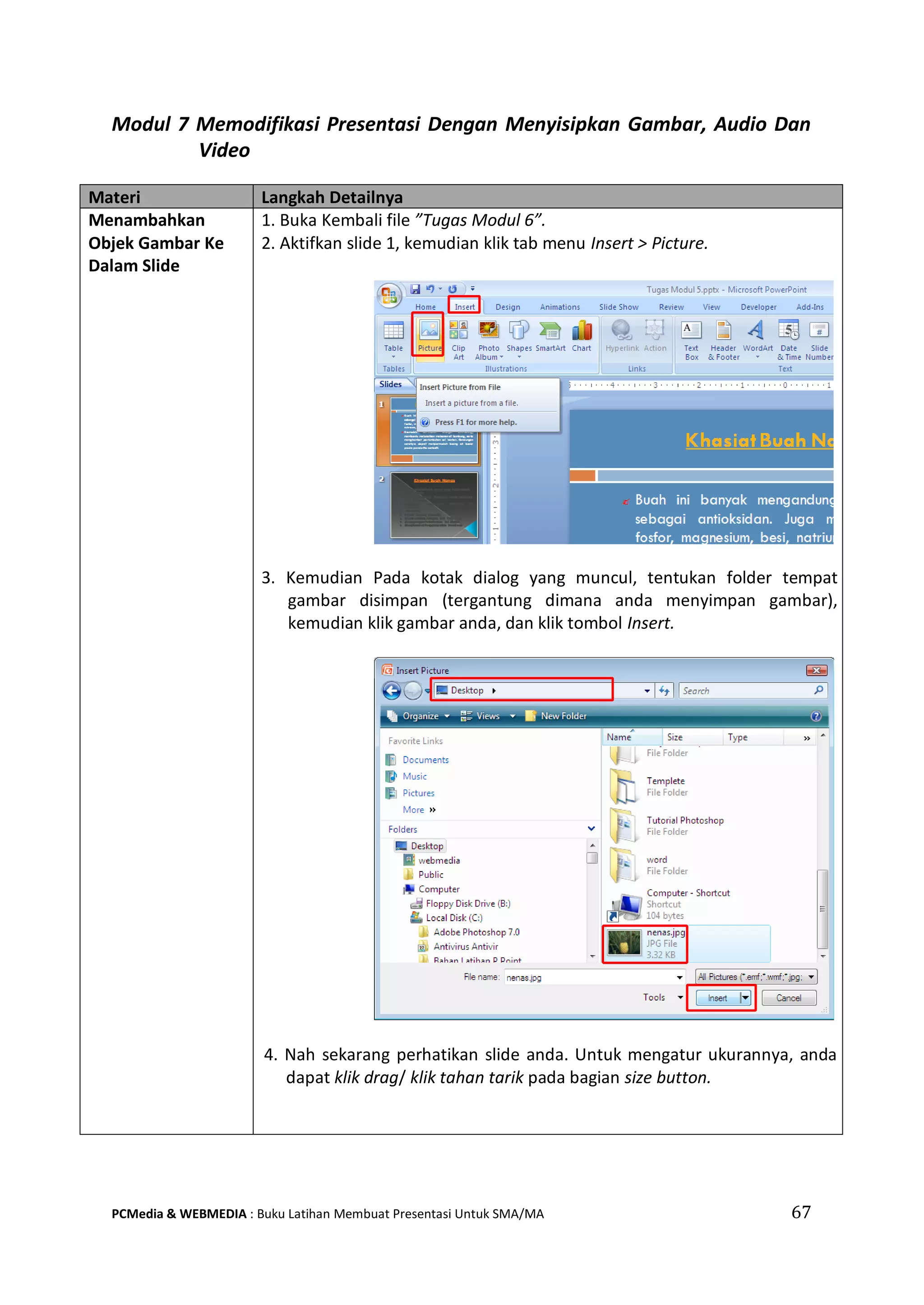 67PCMedia & WEBMEDIA : Buku Latihan Membuat Presentasi Untuk SMA/MA
Modul 7 Memodifikasi Presentasi Dengan Menyisipkan Gambar, Audio Dan
Video
Materi Langkah Detailnya
Menambahkan
Objek Gambar Ke
Dalam Slide
1. Buka Kembali file ”Tugas Modul 6”.
2. Aktifkan slide 1, kemudian klik tab menu Insert > Picture.
3. Kemudian Pada kotak dialog yang muncul, tentukan folder tempat
gambar disimpan (tergantung dimana anda menyimpan gambar),
kemudian klik gambar anda, dan klik tombol Insert.
4. Nah sekarang perhatikan slide anda. Untuk mengatur ukurannya, anda
dapat klik drag/ klik tahan tarik pada bagian size button.
 