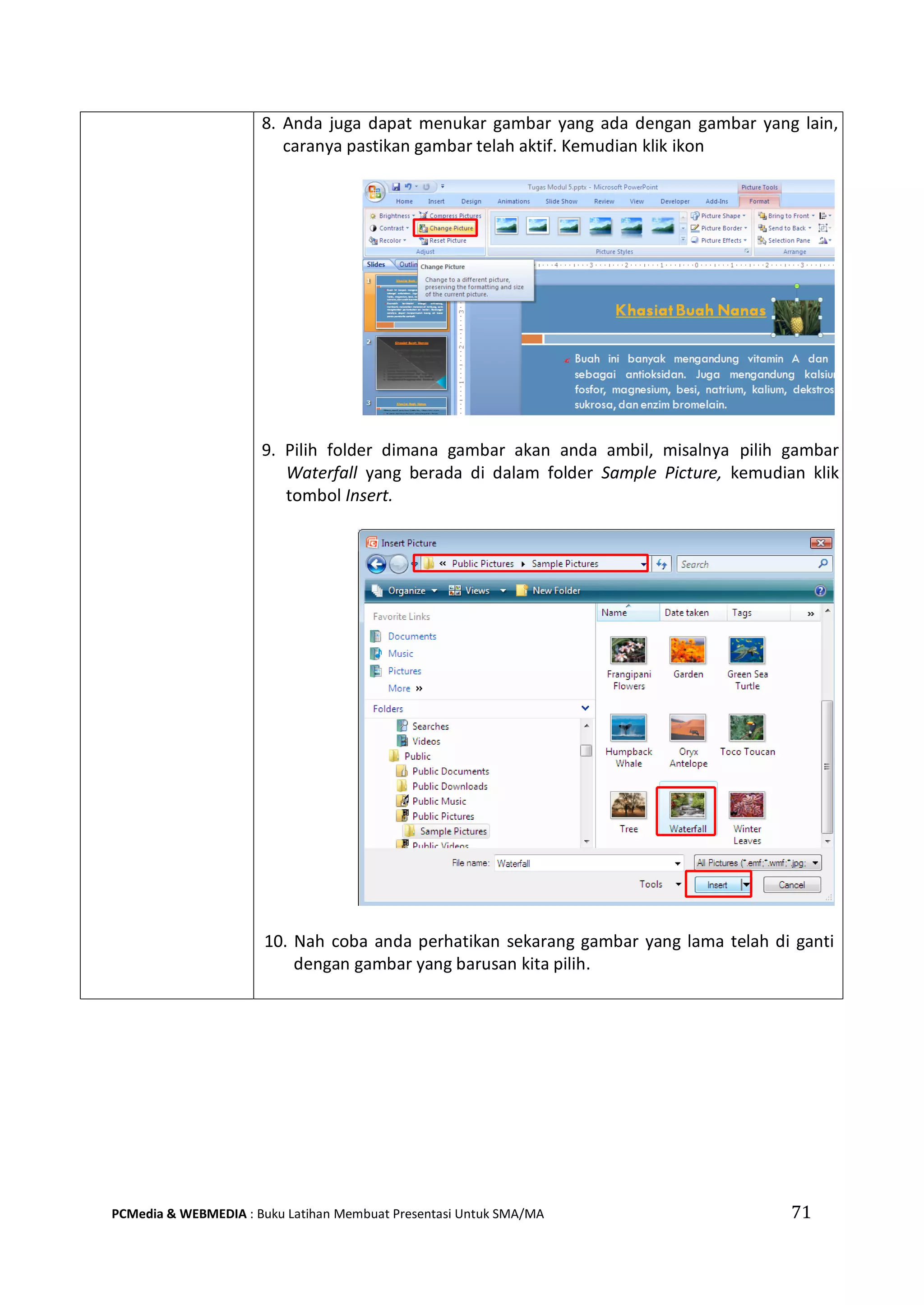 71PCMedia & WEBMEDIA : Buku Latihan Membuat Presentasi Untuk SMA/MA
8. Anda juga dapat menukar gambar yang ada dengan gambar yang lain,
caranya pastikan gambar telah aktif. Kemudian klik ikon
9. Pilih folder dimana gambar akan anda ambil, misalnya pilih gambar
Waterfall yang berada di dalam folder Sample Picture, kemudian klik
tombol Insert.
10. Nah coba anda perhatikan sekarang gambar yang lama telah di ganti
dengan gambar yang barusan kita pilih.
 