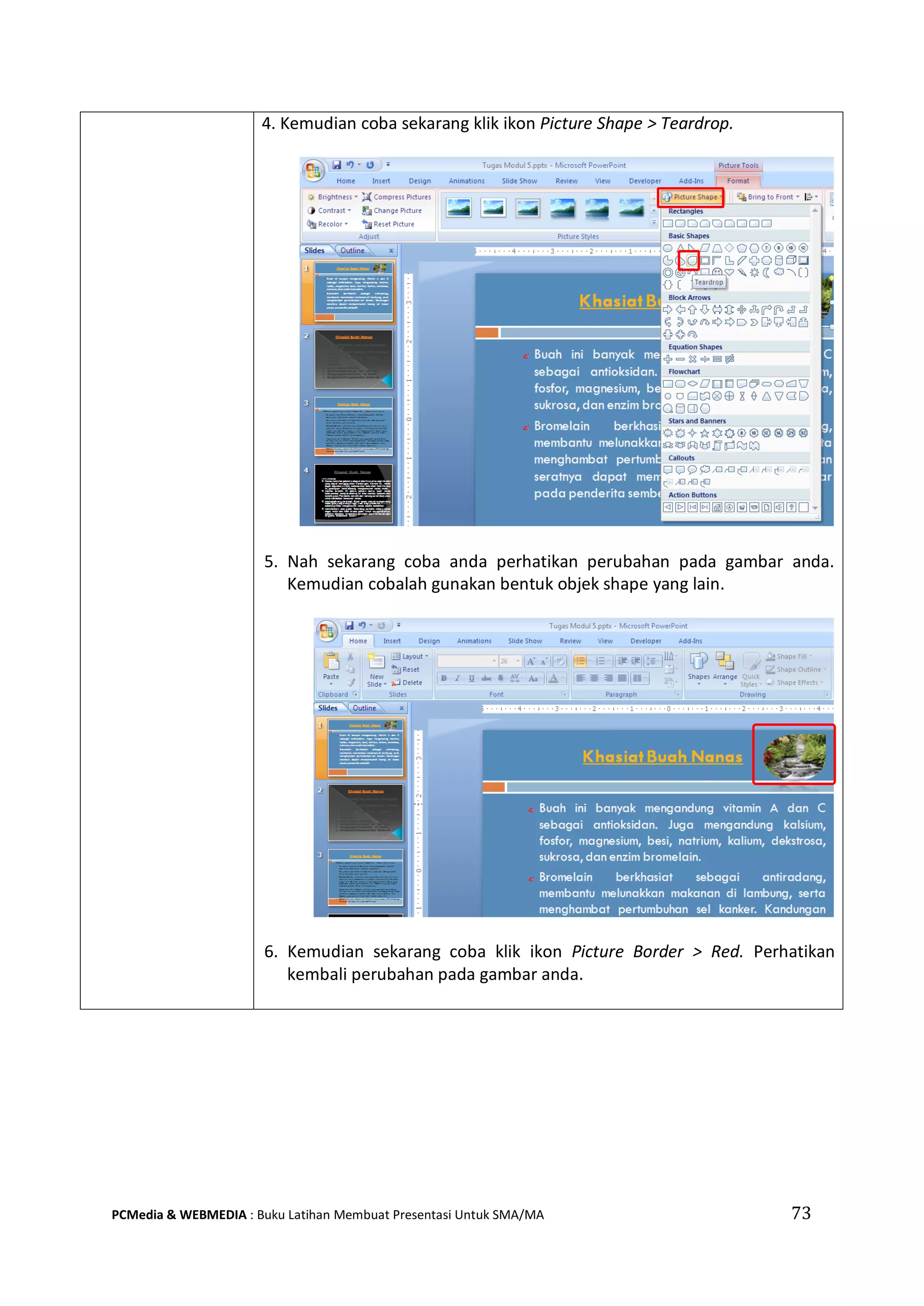 73PCMedia & WEBMEDIA : Buku Latihan Membuat Presentasi Untuk SMA/MA
4. Kemudian coba sekarang klik ikon Picture Shape > Teardrop.
5. Nah sekarang coba anda perhatikan perubahan pada gambar anda.
Kemudian cobalah gunakan bentuk objek shape yang lain.
6. Kemudian sekarang coba klik ikon Picture Border > Red. Perhatikan
kembali perubahan pada gambar anda.
 