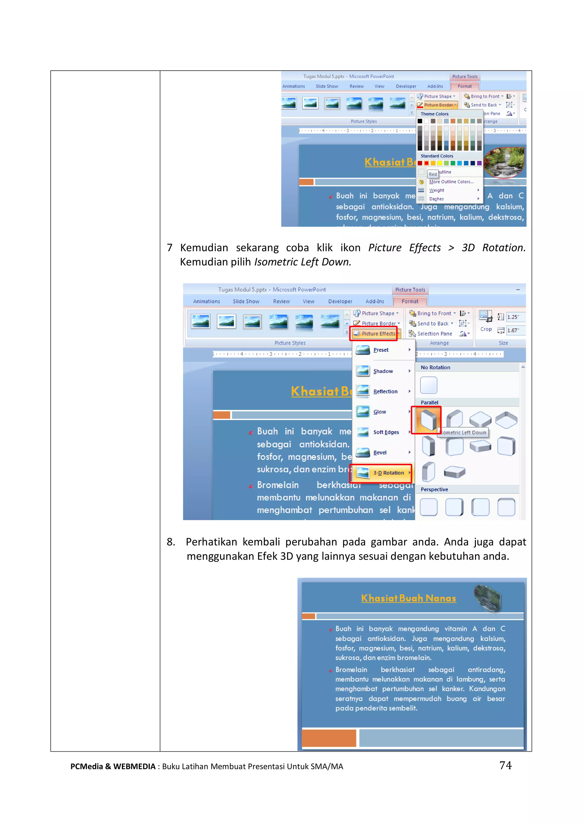 74PCMedia & WEBMEDIA : Buku Latihan Membuat Presentasi Untuk SMA/MA
7 Kemudian sekarang coba klik ikon Picture Effects > 3D Rotation.
Kemudian pilih Isometric Left Down.
8. Perhatikan kembali perubahan pada gambar anda. Anda juga dapat
menggunakan Efek 3D yang lainnya sesuai dengan kebutuhan anda.
 