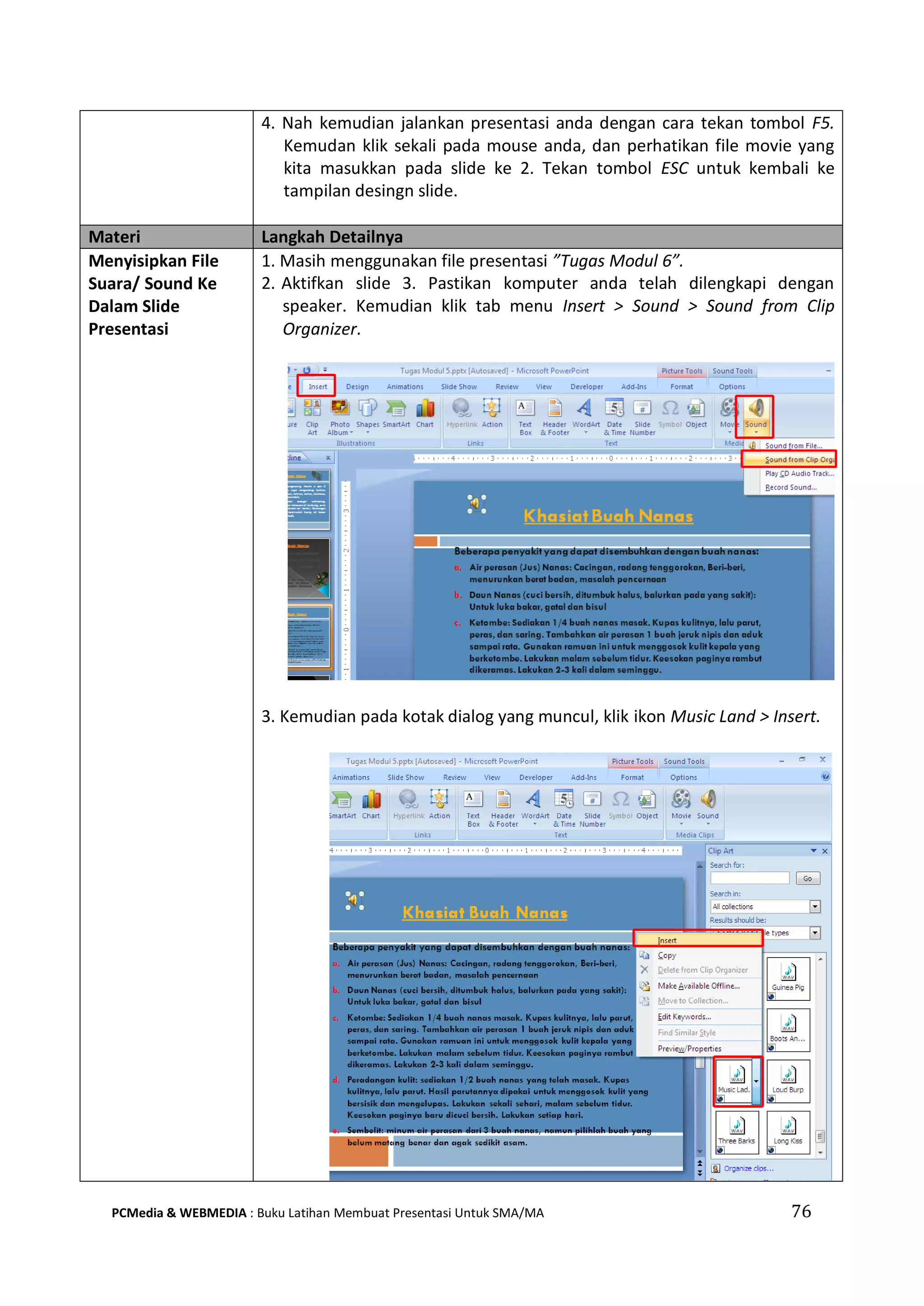 4. Nah kemudian jalankan presentasi anda dengan cara tekan tombol F5.
Kemudan klik sekali pada mouse anda, dan perhatikan file movie yang
kita masukkan pada slide ke 2. Tekan tombol ESC untuk kembali ke
tampilan desingn slide.
Materi Langkah Detailnya
Menyisipkan File
Suara/ Sound Ke
Dalam Slide
Presentasi
1. Masih menggunakan file presentasi ”Tugas Modul 6”.
2. Aktifkan slide 3. Pastikan komputer anda telah dilengkapi dengan
speaker. Kemudian klik tab menu Insert > Sound > Sound from Clip
Organizer.
3. Kemudian pada kotak dialog yang muncul, klik ikon Music Land > Insert.
PCMedia & WEBMEDIA : Buku Latihan Membuat Presentasi Untuk SMA/MA 76
 