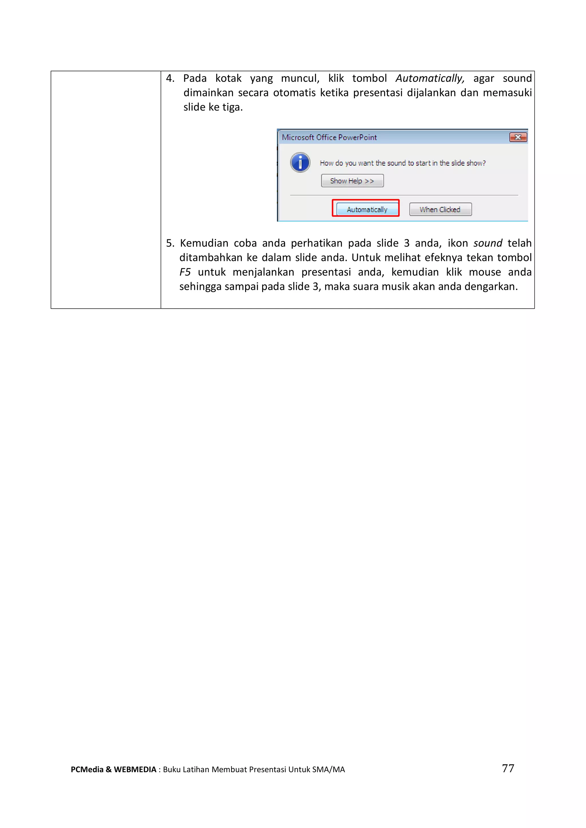 4. Pada kotak yang muncul, klik tombol Automatically, agar sound
dimainkan secara otomatis ketika presentasi dijalankan dan memasuki
slide ke tiga.
5. Kemudian coba anda perhatikan pada slide 3 anda, ikon sound telah
ditambahkan ke dalam slide anda. Untuk melihat efeknya tekan tombol
F5 untuk menjalankan presentasi anda, kemudian klik mouse anda
sehingga sampai pada slide 3, maka suara musik akan anda dengarkan.
PCMedia & WEBMEDIA : Buku Latihan Membuat Presentasi Untuk SMA/MA 77
 