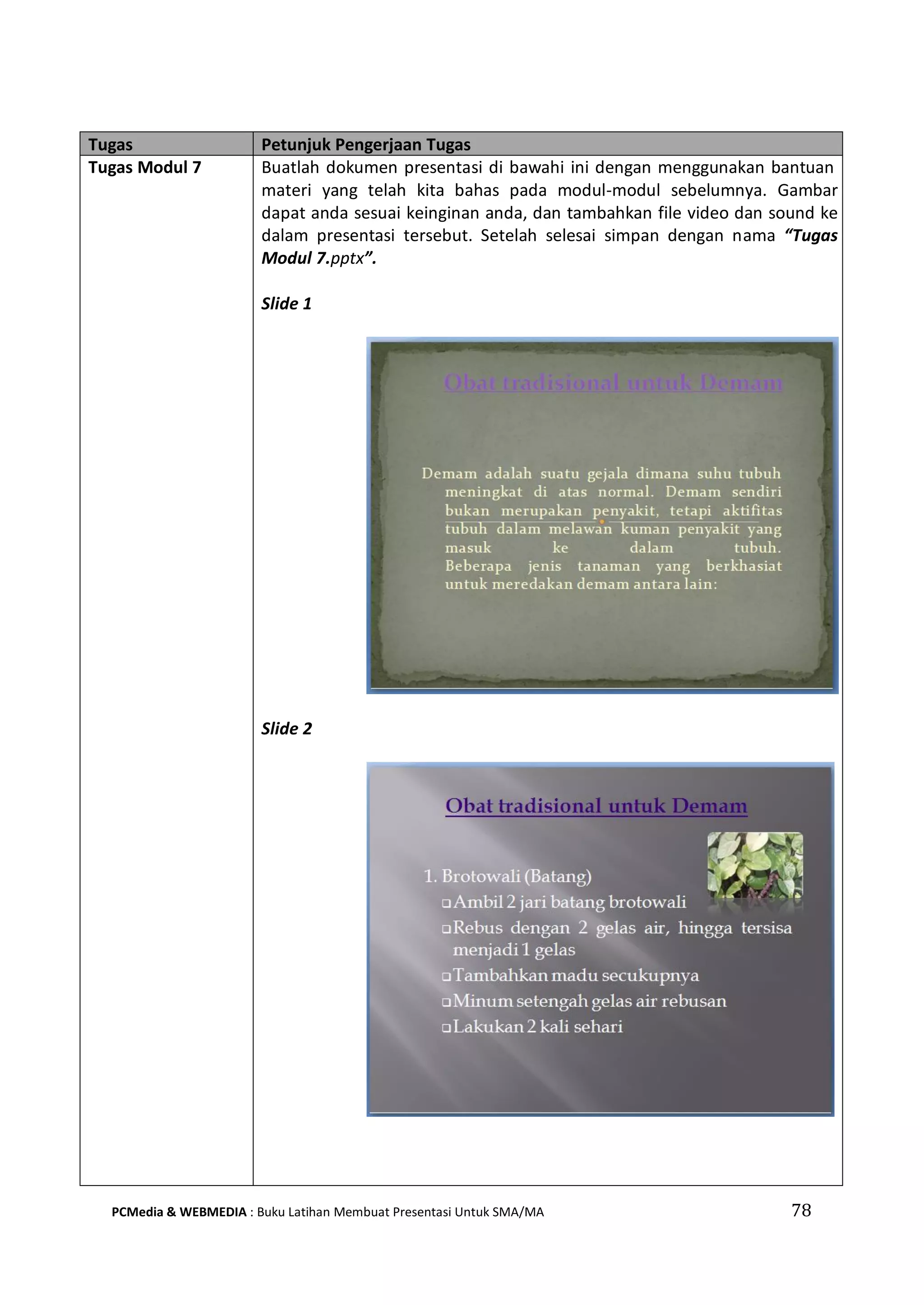 Tugas Petunjuk Pengerjaan Tugas
Tugas Modul 7 Buatlah dokumen presentasi di bawahi ini dengan menggunakan bantuan
materi yang telah kita bahas pada modul-modul sebelumnya. Gambar
dapat anda sesuai keinginan anda, dan tambahkan file video dan sound ke
dalam presentasi tersebut. Setelah selesai simpan dengan nama “Tugas
Modul 7.pptx”.
Slide 1
Slide 2
PCMedia & WEBMEDIA : Buku Latihan Membuat Presentasi Untuk SMA/MA 78
 