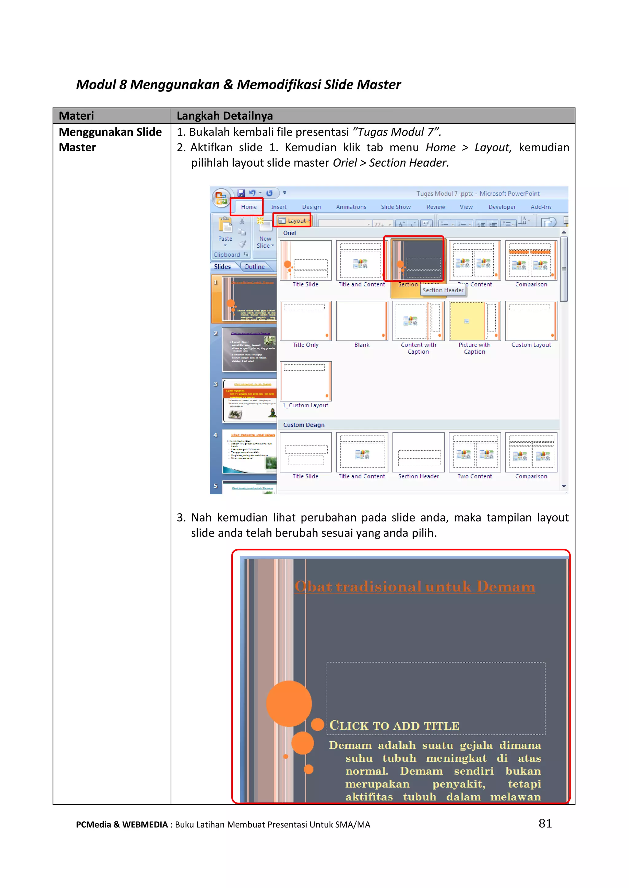 Modul 8 Menggunakan & Memodifikasi Slide Master
Materi Langkah Detailnya
Menggunakan Slide
Master
1. Bukalah kembali file presentasi ”Tugas Modul 7”.
2. Aktifkan slide 1. Kemudian klik tab menu Home > Layout, kemudian
pilihlah layout slide master Oriel > Section Header.
3. Nah kemudian lihat perubahan pada slide anda, maka tampilan layout
slide anda telah berubah sesuai yang anda pilih.
PCMedia & WEBMEDIA : Buku Latihan Membuat Presentasi Untuk SMA/MA 81
 