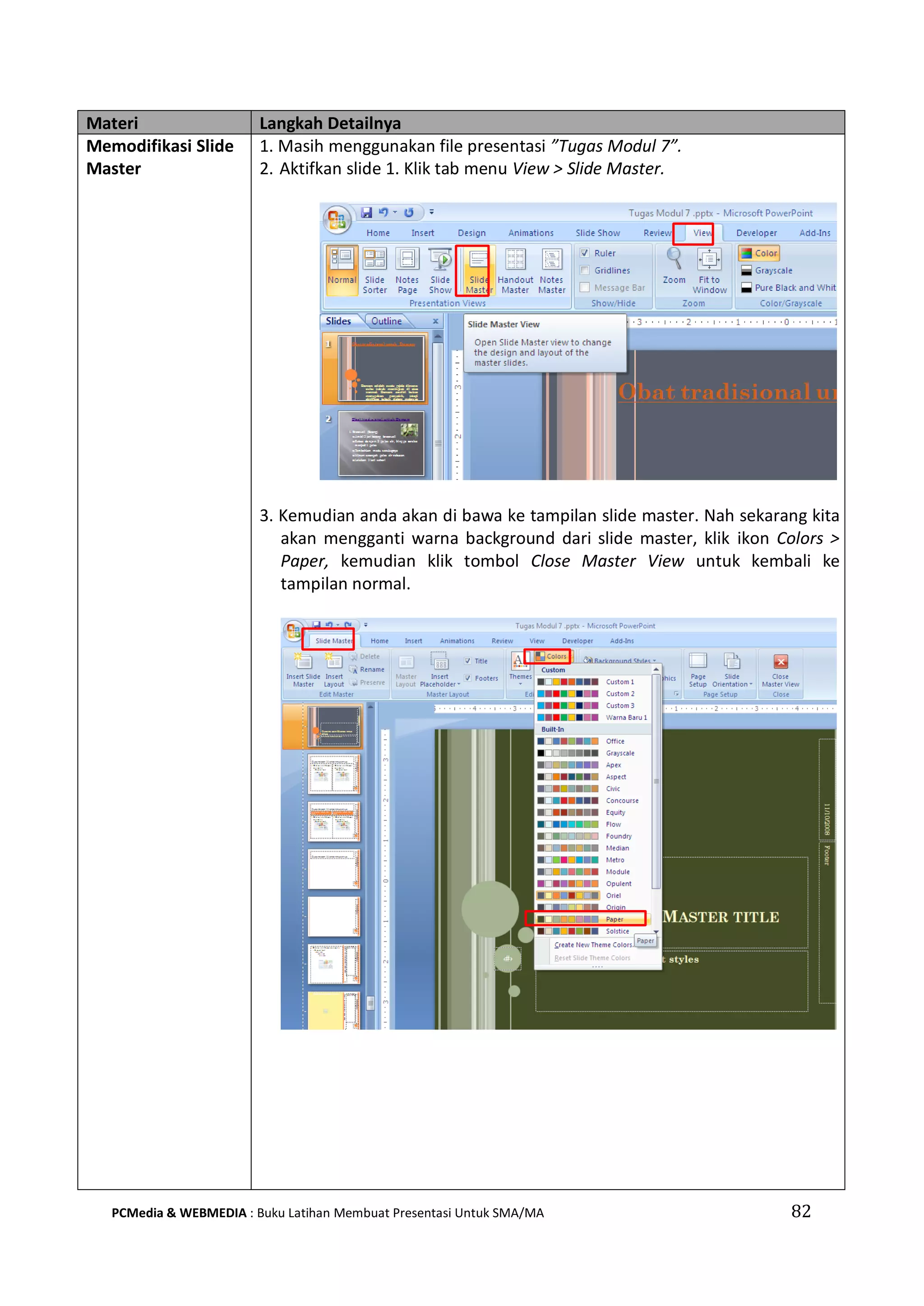 Materi Langkah Detailnya
Memodifikasi Slide
Master
1. Masih menggunakan file presentasi ”Tugas Modul 7”.
2. Aktifkan slide 1. Klik tab menu View > Slide Master.
3. Kemudian anda akan di bawa ke tampilan slide master. Nah sekarang kita
akan mengganti warna background dari slide master, klik ikon Colors >
Paper, kemudian klik tombol Close Master View untuk kembali ke
tampilan normal.
PCMedia & WEBMEDIA : Buku Latihan Membuat Presentasi Untuk SMA/MA 82
 