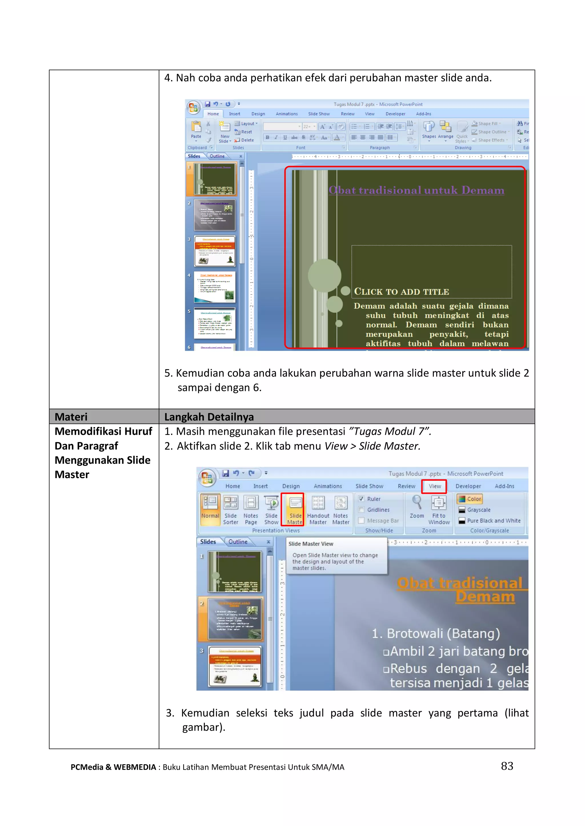 4. Nah coba anda perhatikan efek dari perubahan master slide anda.
5. Kemudian coba anda lakukan perubahan warna slide master untuk slide 2
sampai dengan 6.
Materi Langkah Detailnya
Memodifikasi Huruf
Dan Paragraf
Menggunakan Slide
Master
1. Masih menggunakan file presentasi ”Tugas Modul 7”.
2. Aktifkan slide 2. Klik tab menu View > Slide Master.
3. Kemudian seleksi teks judul pada slide master yang pertama (lihat
gambar).
PCMedia & WEBMEDIA : Buku Latihan Membuat Presentasi Untuk SMA/MA 83
 