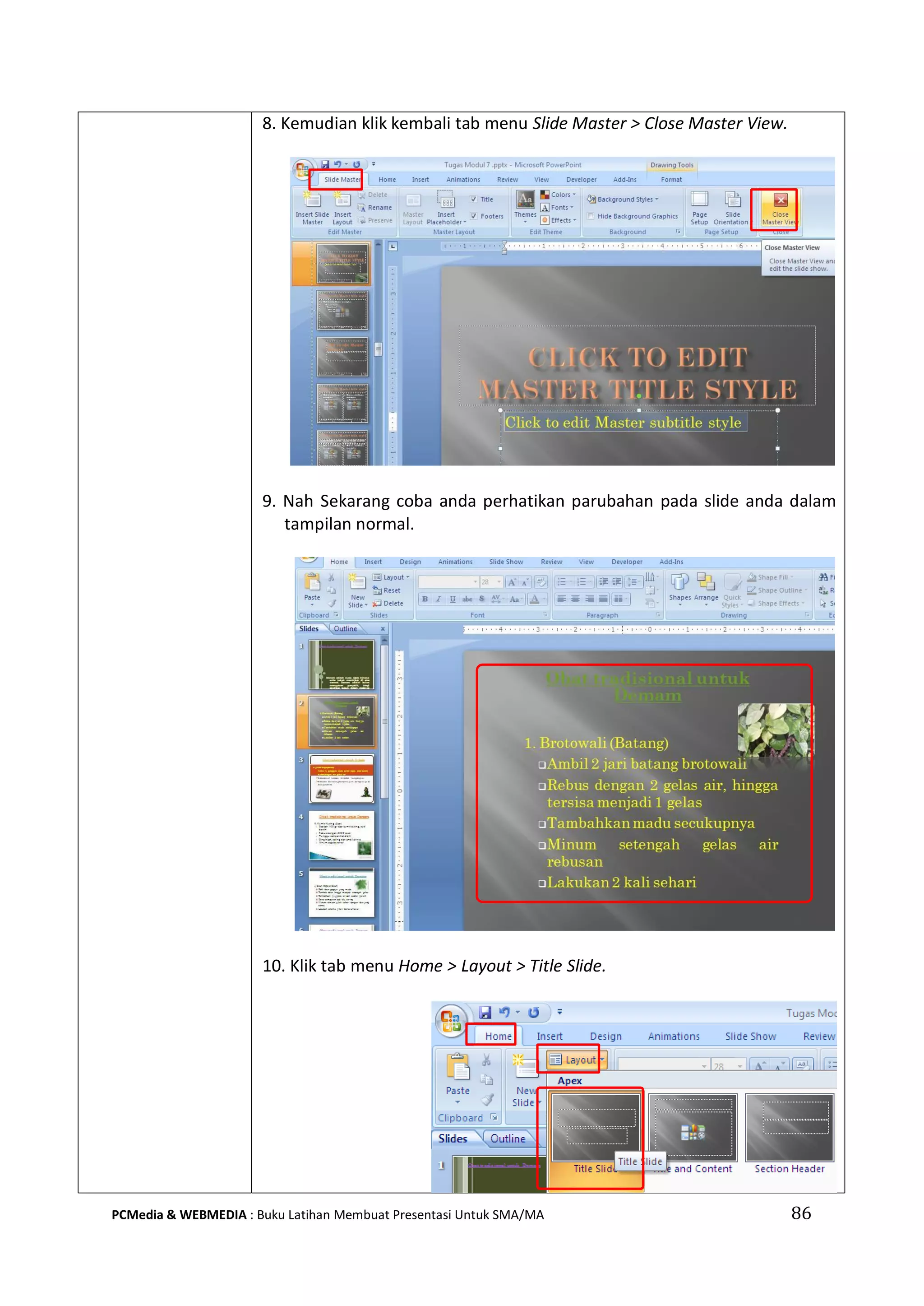 86PCMedia & WEBMEDIA : Buku Latihan Membuat Presentasi Untuk SMA/MA
8. Kemudian klik kembali tab menu Slide Master > Close Master View.
9. Nah Sekarang coba anda perhatikan parubahan pada slide anda dalam
tampilan normal.
10. Klik tab menu Home > Layout > Title Slide.
 
