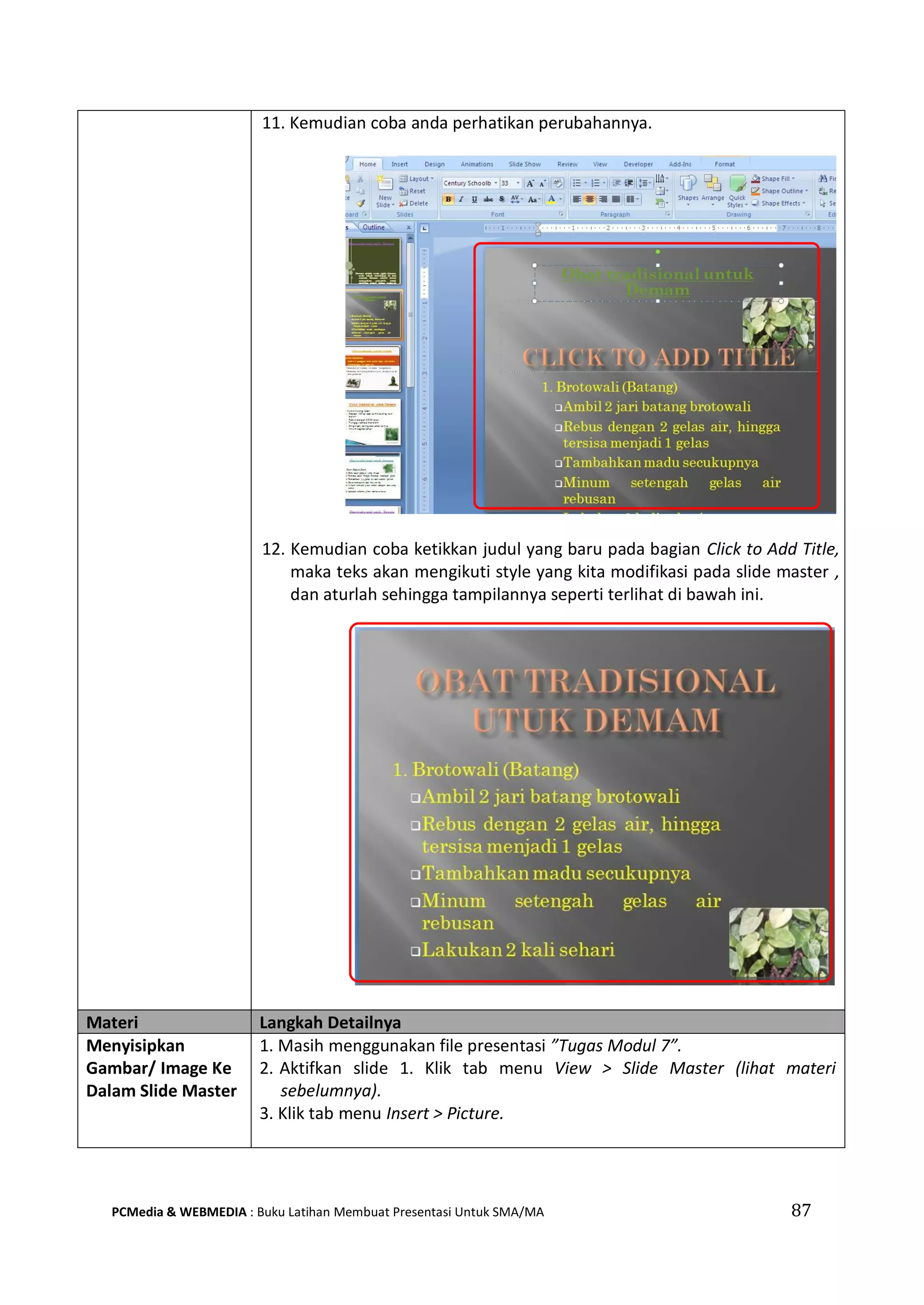 11. Kemudian coba anda perhatikan perubahannya.
12. Kemudian coba ketikkan judul yang baru pada bagian Click to Add Title,
maka teks akan mengikuti style yang kita modifikasi pada slide master ,
dan aturlah sehingga tampilannya seperti terlihat di bawah ini.
Materi Langkah Detailnya
Menyisipkan
Gambar/ Image Ke
Dalam Slide Master
1. Masih menggunakan file presentasi ”Tugas Modul 7”.
2. Aktifkan slide 1. Klik tab menu View > Slide Master (lihat materi
sebelumnya).
3. Klik tab menu Insert > Picture.
PCMedia & WEBMEDIA : Buku Latihan Membuat Presentasi Untuk SMA/MA 87
 