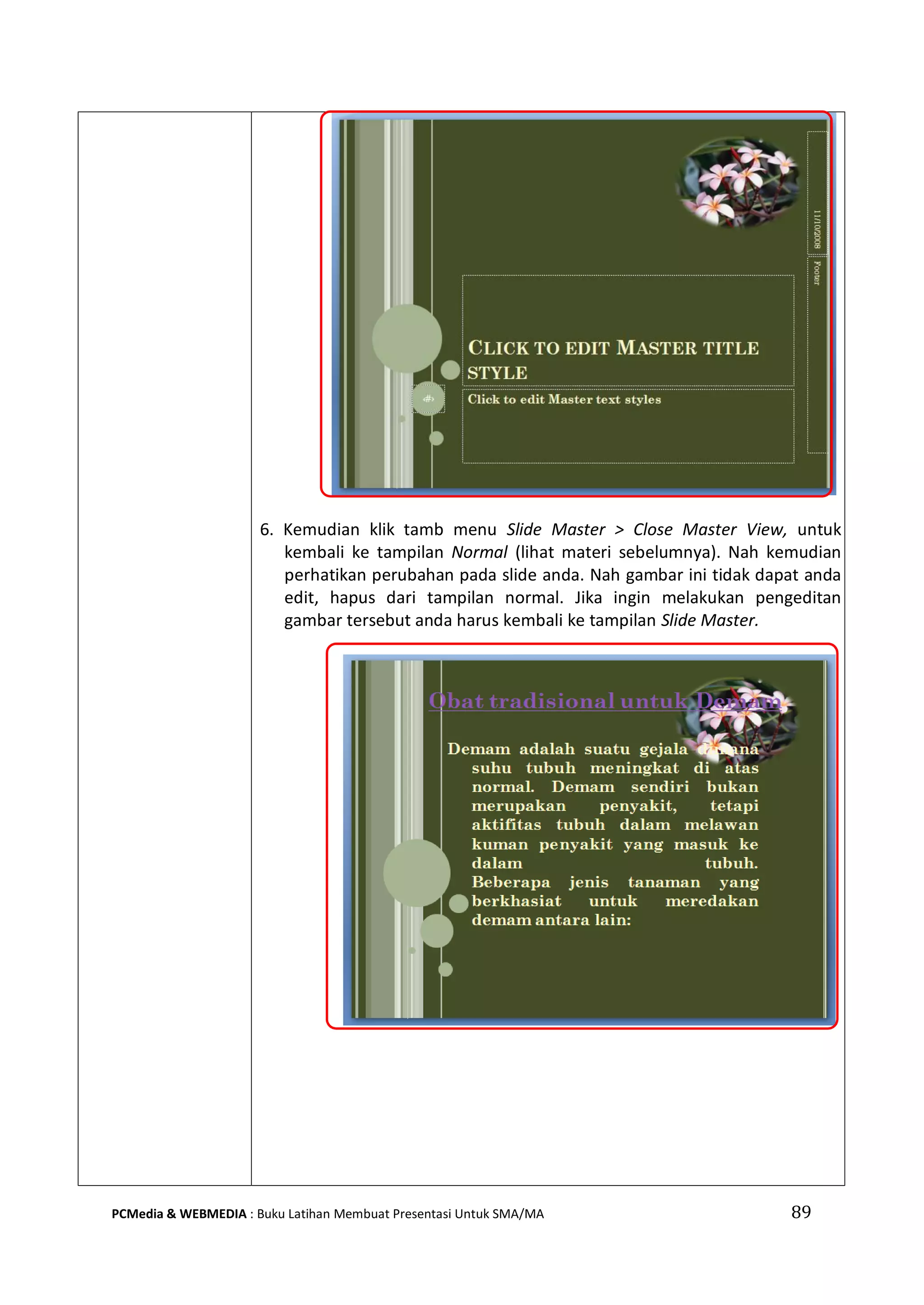 89PCMedia & WEBMEDIA : Buku Latihan Membuat Presentasi Untuk SMA/MA
6. Kemudian klik tamb menu Slide Master > Close Master View, untuk
kembali ke tampilan Normal (lihat materi sebelumnya). Nah kemudian
perhatikan perubahan pada slide anda. Nah gambar ini tidak dapat anda
edit, hapus dari tampilan normal. Jika ingin melakukan pengeditan
gambar tersebut anda harus kembali ke tampilan Slide Master.
 