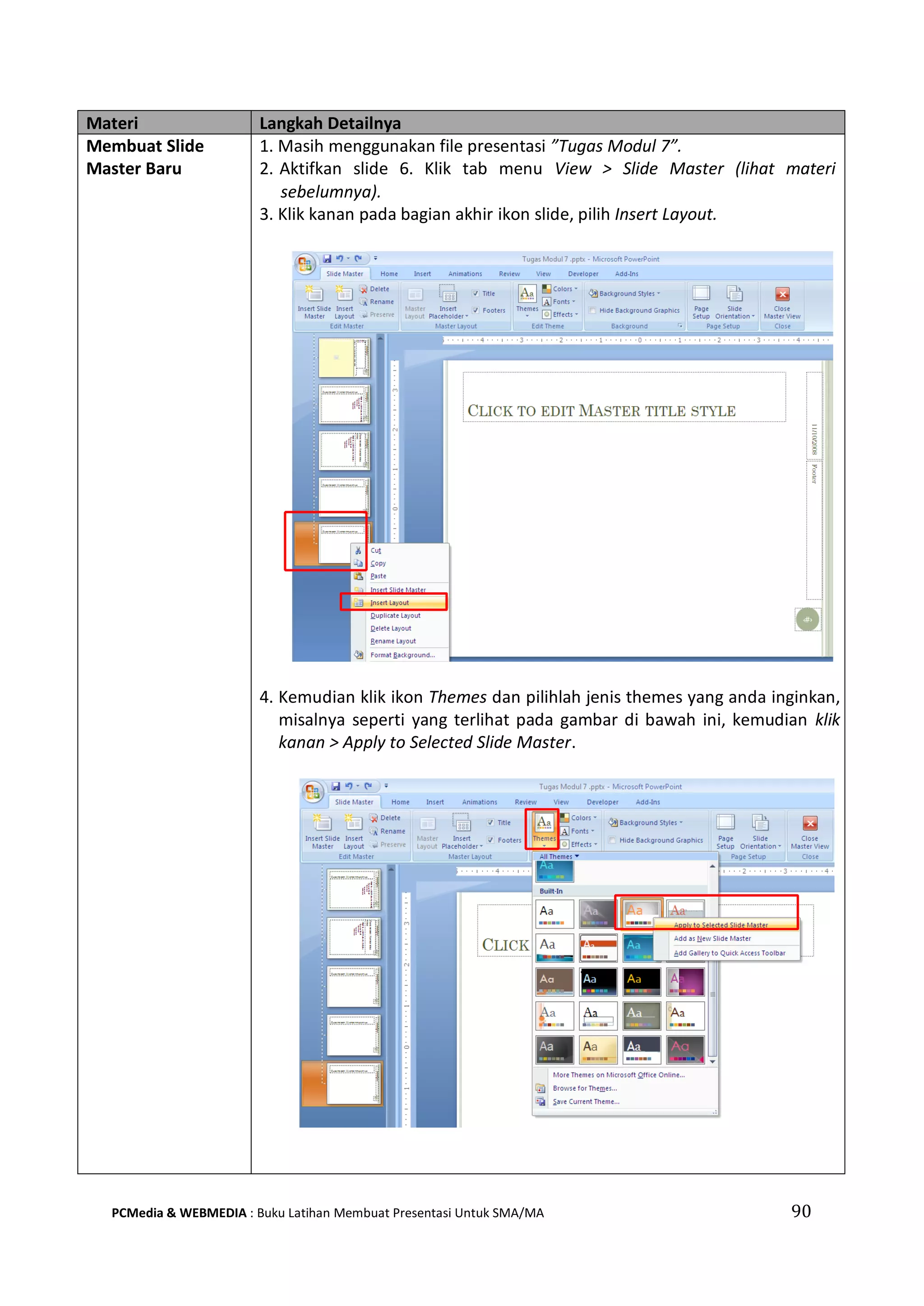 Materi Langkah Detailnya
Membuat Slide
Master Baru
1. Masih menggunakan file presentasi ”Tugas Modul 7”.
2. Aktifkan slide 6. Klik tab menu View > Slide Master (lihat materi
sebelumnya).
3. Klik kanan pada bagian akhir ikon slide, pilih Insert Layout.
4. Kemudian klik ikon Themes dan pilihlah jenis themes yang anda inginkan,
misalnya seperti yang terlihat pada gambar di bawah ini, kemudian klik
kanan > Apply to Selected Slide Master.
PCMedia & WEBMEDIA : Buku Latihan Membuat Presentasi Untuk SMA/MA 90
 