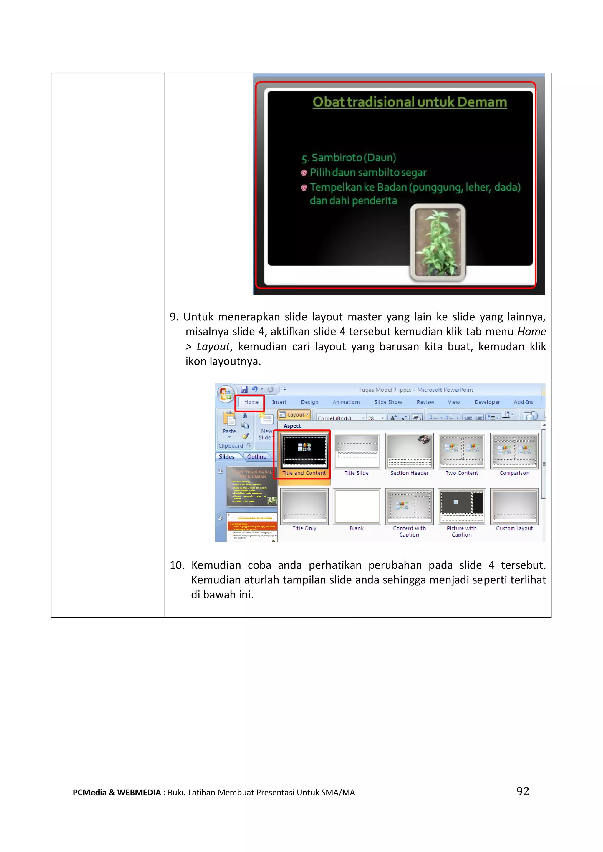 92PCMedia & WEBMEDIA : Buku Latihan Membuat Presentasi Untuk SMA/MA
9. Untuk menerapkan slide layout master yang lain ke slide yang lainnya,
misalnya slide 4, aktifkan slide 4 tersebut kemudian klik tab menu Home
> Layout, kemudian cari layout yang barusan kita buat, kemudan klik
ikon layoutnya.
10. Kemudian coba anda perhatikan perubahan pada slide 4 tersebut.
Kemudian aturlah tampilan slide anda sehingga menjadi seperti terlihat
di bawah ini.
 