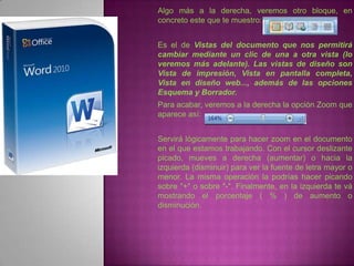 Algo más a la derecha, veremos otro bloque, en
concreto este que te muestro:


Es el de Vistas del documento que nos permitirá
cambiar mediante un clic de una a otra vista (lo
veremos más adelante). Las vistas de diseño son
Vista de impresión, Vista en pantalla completa,
Vista en diseño web..., además de las opciones
Esquema y Borrador.
Para acabar, veremos a la derecha la opción Zoom que
aparece así:


Servirá lógicamente para hacer zoom en el documento
en el que estamos trabajando. Con el cursor deslizante
picado, mueves a derecha (aumentar) o hacia la
izquierda (disminuir) para ver la fuente de letra mayor o
menor. La misma operación la podrías hacer picando
sobre "+" o sobre "-". Finalmente, en la izquierda te vá
mostrando el porcentaje ( % ) de aumento o
disminución.
 