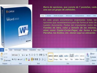 Barra de opciones, que consta de 7 pestañas, cada
una con un grupo de utilidades.



En este grupo encontramos englobadas todas las
opciones que necesitaremos para dar forma al texto de
nuestro documento. Partes tan importantes como las
Fuentes de letra, color y tamaño de las mismas,
otras como Copiar-Cortar-Pegar, dar forma a los
Párrafos, los Estilos, etc...tienen aquí su ubicación.
 
