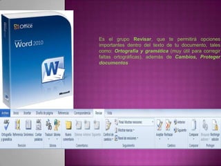 Es el grupo Revisar, que te permitirá opciones
importantes dentro del texto de tu documento, tales
como: Ortografía y gramática (muy útil para corregir
faltas ortográficas), además de Cambios, Proteger
documentos
 