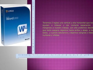 Tenemos 2 reglas una vertical y otra horizontal que nos
ayudan a indexar y dar correcta separación y
márgenes a nuestro trabajo, con ella podemos decidi
que tanto espacio dejamos hacia arriba y abajo, a los
lados, y cuando tabulamos y dejamos sangrías o listas
numeras y viñetas
 