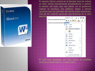 El espacio blanco central es la llamada área de trabajo
es decir donde directamente procederemos a realizar
la edición del texto que nos atañe, en el podremos
realizar la escritura, los gráficos, tablas y demás
opciones que nos permiten las barras antes explicadas.
Una de las mejores opciones que tenemos es el click
derecho




El cual nos despliega una lista rápida de posibles
acciones a desarrollar en nuestro texto.
 