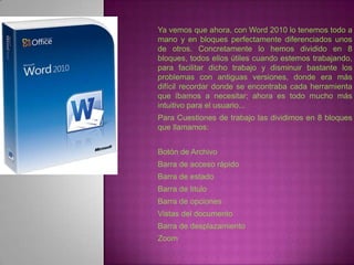 Ya vemos que ahora, con Word 2010 lo tenemos todo a
mano y en bloques perfectamente diferenciados unos
de otros. Concretamente lo hemos dividido en 8
bloques, todos ellos útiles cuando estemos trabajando,
para facilitar dicho trabajo y disminuir bastante los
problemas con antiguas versiones, donde era más
difícil recordar donde se encontraba cada herramienta
que íbamos a necesitar; ahora es todo mucho más
intuitivo para el usuario...
Para Cuestiones de trabajo las dividimos en 8 bloques
que llamamos:


Botón de Archivo
Barra de acceso rápido
Barra de estado
Barra de titulo
Barra de opciones
Vistas del documento
Barra de desplazamiento
Zoom
 