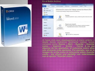 En el Botón Archivo




Al hacer click aquí desplegaremos el menú anterior y
desde donde podremos fácilmente realizar tareas
comunes como: Nuevo - Abrir - Guardar - Guardar
como... - Imprimir - Enviar - Cerrar. A su vez
algunos de los apartados, al colocarse sobre ellos
nos ofrecerán más opciones. Por ejemplo, ves en la
imagen de arriba como al colocarme sobre Guardar
como... me ofrece una pantalla con relacionadas
con la opción "Guardar como...".
 