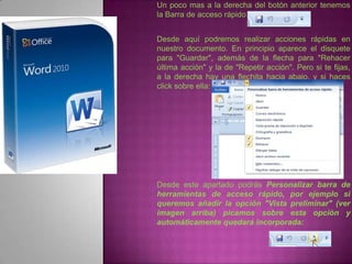 Un poco mas a la derecha del botón anterior tenemos
la Barra de acceso rápido


Desde aquí podremos realizar acciones rápidas en
nuestro documento. En principio aparece el disquete
para "Guardar", además de la flecha para "Rehacer
última acción" y la de "Repetir acción". Pero si te fijas,
a la derecha hay una flechita hacia abajo, y si haces
click sobre ella:




Desde este apartado podrás Personalizar barra de
herramientas de acceso rápido, por ejemplo si
queremos añadir la opción "Vista preliminar" (ver
imagen arriba) picamos sobre esta opción y
automáticamente quedará incorporada:
 