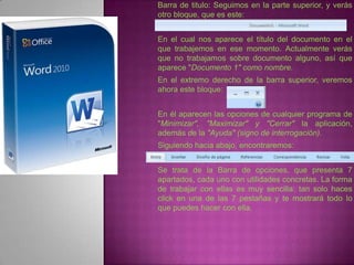Barra de titulo: Seguimos en la parte superior, y verás
otro bloque, que es este:


En el cual nos aparece el título del documento en el
que trabajemos en ese momento. Actualmente verás
que no trabajamos sobre documento alguno, así que
aparece "Documento 1" como nombre.
En el extremo derecho de la barra superior, veremos
ahora este bloque:


En él aparecen las opciones de cualquier programa de
"Minimizar", "Maximizar" y "Cerrar" la aplicación,
además de la "Ayuda" (signo de interrogación).
Siguiendo hacia abajo, encontraremos:


Se trata de la Barra de opciones, que presenta 7
apartados, cada uno con utilidades concretas. La forma
de trabajar con ellas es muy sencilla: tan solo haces
click en una de las 7 pestañas y te mostrará todo lo
que puedes hacer con ella.
 
