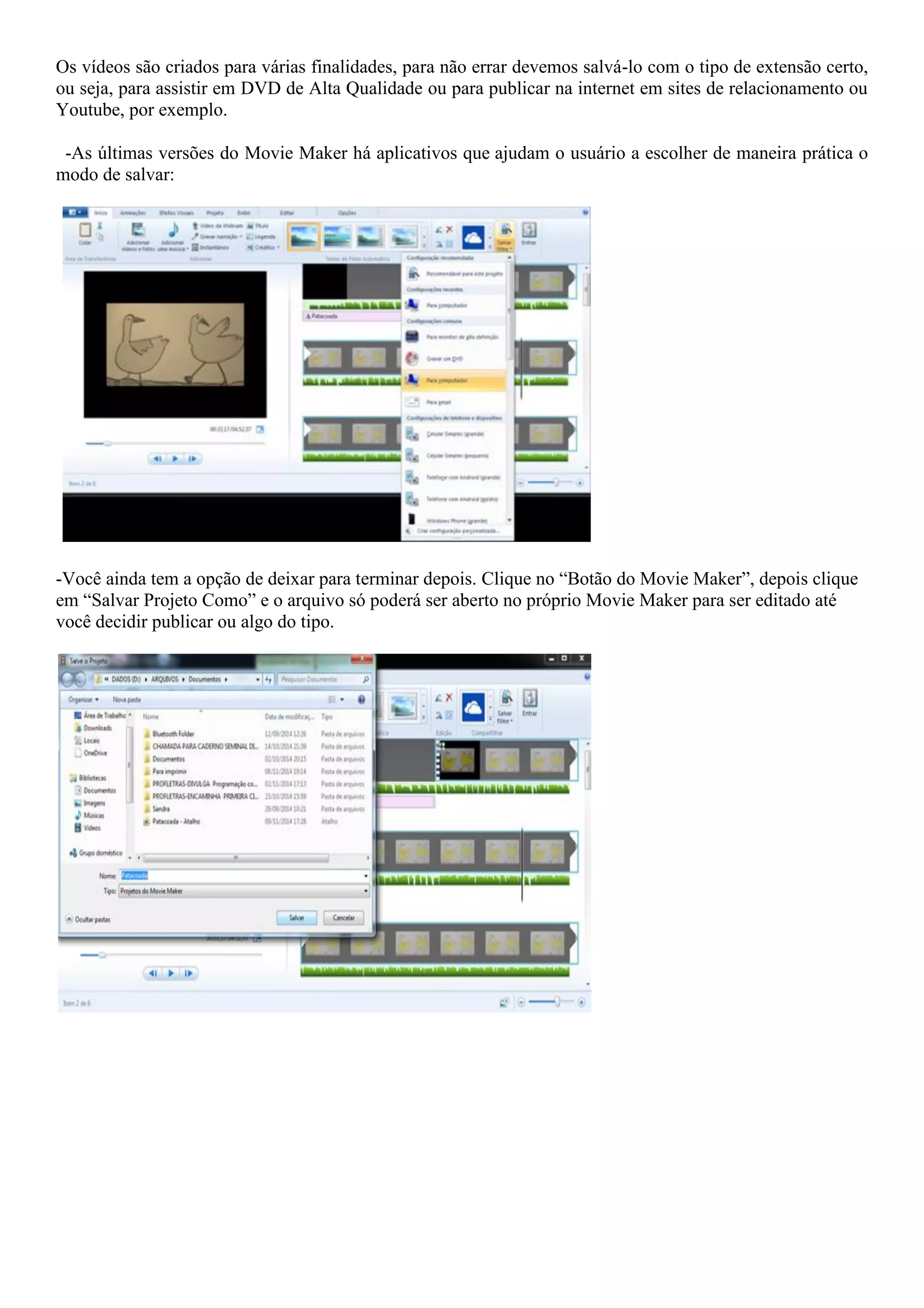 Os vídeos são criados para várias finalidades, para não errar devemos salvá-lo com o tipo de extensão certo,
ou seja, para assistir em DVD de Alta Qualidade ou para publicar na internet em sites de relacionamento ou
Youtube, por exemplo.
-As últimas versões do Movie Maker há aplicativos que ajudam o usuário a escolher de maneira prática o
modo de salvar:
-Você ainda tem a opção de deixar para terminar depois. Clique no “Botão do Movie Maker”, depois clique
em “Salvar Projeto Como” e o arquivo só poderá ser aberto no próprio Movie Maker para ser editado até
você decidir publicar ou algo do tipo.
 