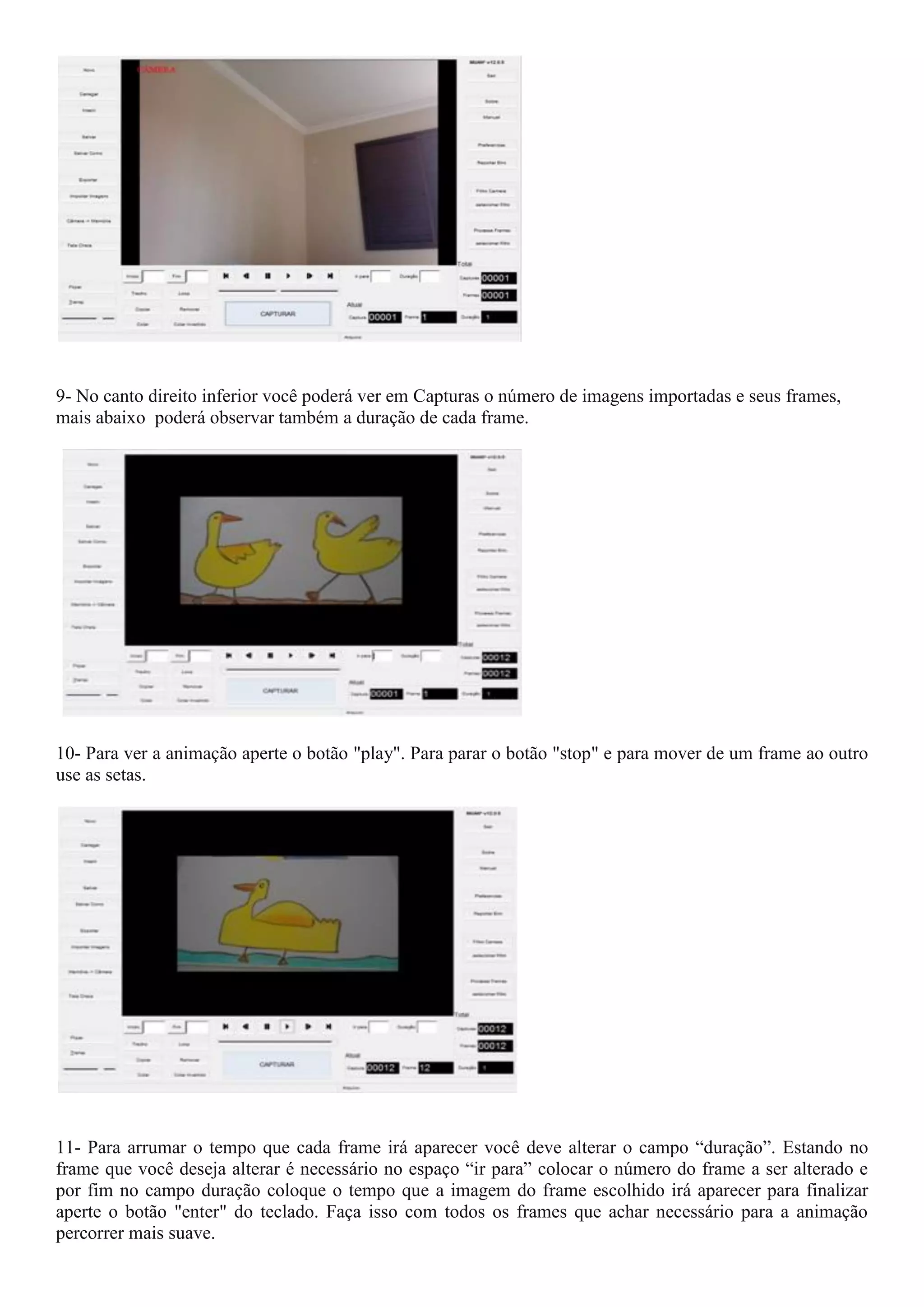 9- No canto direito inferior você poderá ver em Capturas o número de imagens importadas e seus frames,
mais abaixo poderá observar também a duração de cada frame.
10- Para ver a animação aperte o botão "play". Para parar o botão "stop" e para mover de um frame ao outro
use as setas.
11- Para arrumar o tempo que cada frame irá aparecer você deve alterar o campo “duração”. Estando no
frame que você deseja alterar é necessário no espaço “ir para” colocar o número do frame a ser alterado e
por fim no campo duração coloque o tempo que a imagem do frame escolhido irá aparecer para finalizar
aperte o botão "enter" do teclado. Faça isso com todos os frames que achar necessário para a animação
percorrer mais suave.
 