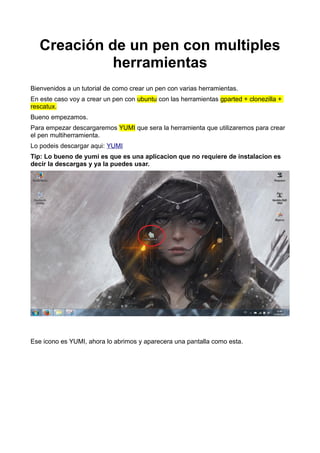 Creación de un pen con multiples
herramientas
Bienvenidos a un tutorial de como crear un pen con varias herramientas.
En este caso voy a crear un pen con ubuntu con las herramientas gparted + clonezilla +
rescatux.
Bueno empezamos.
Para empezar descargaremos YUMI que sera la herramienta que utilizaremos para crear
el pen multiherramienta.
Lo podeis descargar aqui: YUMI
Tip: Lo bueno de yumi es que es una aplicacion que no requiere de instalacion es
decir la descargas y ya la puedes usar.
Ese icono es YUMI, ahora lo abrimos y aparecera una pantalla como esta.
 