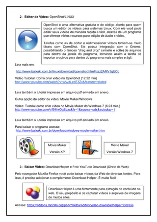 2- Editor de Vídeo: OpenShot/LINUX

                   OpenShot é uma alternativa gratuita e de código aberto para quem
                   busca um editor de vídeos para sistemas Linux. Com ele você pode
                   editar seus vídeos de maneira rápida e fácil, através de um programa
                   que oferece vários recursos para edição de áudio e vídeo.

                   Tarefas como as de cortar e redimensionar vídeos tornam-se muito
                   fáceis com OpenShot. Ele possui integração com o Gnome,
                   possibilitando o famoso “drag and drop” (arraste e solte) de arquivos
                   para dentro da janela do programa, tornando assim a tarefa de
                   importar arquivos para dentro do programa mais simples e ágil.

Leia mais em:

http://www.baixaki.com.br/linux/download/openshot.htm#ixzz2AMV1qUCc

Vídeo Tutorial: Como criar vídeo no OpenShot (12:22 min)
http://www.youtube.com/watch?v=aAJdLzdE3Zc&feature=related


Leia também o tutorial impresso em arquivo pdf enviado em anexo.

Outra opção de editor de vídeo: Movie Maker/Windows

Vídeo: Tutorial como criar vídeo no Movie Maker do Windows 7 (6:23 min.)
http://www.youtube.com/v/f54IwDgBpzc&fs=1&source=uds&autoplay=1


Leia também o tutorial impresso em arquivo pdf enviado em anexo.

Para baixar o programa acesse:
http://www.baixaki.com.br/download/windows-movie-maker.htm



                       Movie Maker                                 Movie Maker

                        Versão XP                               Versão Windows 7



   3- Baixar Vídeo: DownloadHelper e Free YouTube Download (Direto da Web)

Pelo navegador Mozilla Firefox você pode baixar vídeos da Web de diversas fontes. Para
isso, é preciso adicionar o complemento Download Helper. É muito fácil!


                       DownloadHelper é uma ferramenta para extração de conteúdo na
                       web. O seu propósito é de capturar vídeos e arquivos de imagens
                       de muitos sites.

Acesse: https://addons.mozilla.org/pt-br/firefox/addon/video-downloadhelper/?src=ss
 