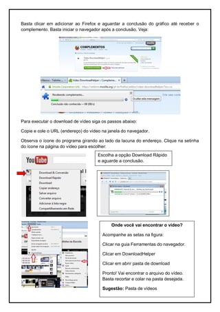 Basta clicar em adicionar ao Firefox e aguardar a conclusão do gráfico até receber o
complemento. Basta iniciar o navegador após a conclusão. Veja:




Para executar o download de vídeo siga os passos abaixo:

Copie e cole o URL (endereço) do vídeo na janela do navegador.

Observa o ícone do programa girando ao lado da lacuna do endereço. Clique na setinha
do ícone na página do vídeo para escolher:
                                     Escolha a opção Download Rápido
                                     e aguarde a conclusão.




                                           Onde você vai encontrar o vídeo?

                                       Acompanhe as setas na figura:

                                       Clicar na guia Ferramentas do navegador.

                                       Clicar em DownloadHelper

                                       Clicar em abrir pasta de download

                                       Pronto! Vai encontrar o arquivo do vídeo.
                                       Basta recortar e colar na pasta desejada.

                                       Sugestão: Pasta de vídeos
 