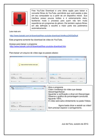 Free YouTube Download é uma ótima opção para baixar e
                        converter filmes do YouTube, permitindo que você assista a eles
                        em seu computador ou a partir de um dispositivo móvel. Sua
                        interface possui poucos botões e é extremamente clara,
                        facilitando muito o processo para quem não tem muita
                        experiência em programas do gênero. Ele também captura filmes
                        em alta definição e escolhe a maior parte dos parâmetros
                        automaticamente.
Leia mais em:

http://www.baixaki.com.br/download/free-youtube-download.htm#ixzz2ASSaDtuK

Este programa somente faz download de vídeo do YouTube.

Acesse para baixar o programa:
http://www.baixaki.com.br/download/free-youtube-download.htm


Para baixar um arquivo de vídeo siga os passos abaixo:




                                          Abra o programa
                                          Colar o endereço do vídeo que deseja
                                          descarregar/baixar.
                                          Aguardar a verificação e clicar em Descarregar.
                                          Observe o gráfico de porcentagem concluída.
                                          Aguarde 100%.
                                          O vídeo será salvo diretamente na pasta Vídeos.

                                                    Agora basta clicar e assistir ao vídeo!
                                          Sem precisar esperar o carregamento.




                                                          Juiz de Fora, outubro de 2012.
 