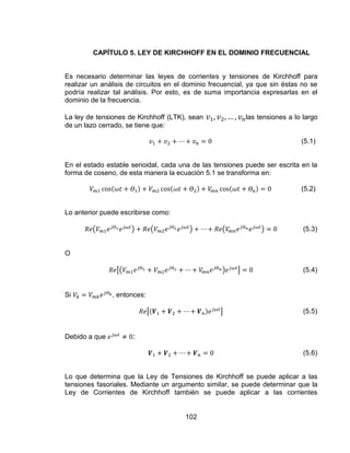 102
CAPÍTULO 5. LEY DE KIRCHHOFF EN EL DOMINIO FRECUENCIAL
Es necesario determinar las leyes de corrientes y tensiones de Kirchhoff para
realizar un análisis de circuitos en el dominio frecuencial, ya que sin éstas no se
podría realizar tal análisis. Por esto, es de suma importancia expresarlas en el
dominio de la frecuencia.
La ley de tensiones de Kirchhoff (LTK), sean las tensiones a lo largo
de un lazo cerrado, se tiene que:
(5.1)
En el estado estable senoidal, cada una de las tensiones puede ser escrita en la
forma de coseno, de esta manera la ecuación 5.1 se transforma en:
(5.2)
Lo anterior puede escribirse como:
(5.3)
O
(5.4)
Si , entonces:
(5.5)
Debido a que :
(5.6)
Lo que determina que la Ley de Tensiones de Kirchhoff se puede aplicar a las
tensiones fasoriales. Mediante un argumento similar, se puede determinar que la
Ley de Corrientes de Kirchhoff también se puede aplicar a las corrientes
 