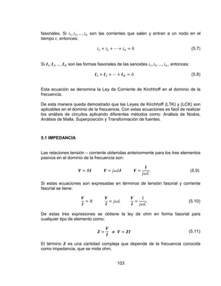 103
fasoriales. Si son las corrientes que salen y entran a un nodo en el
tiempo , entonces:
(5.7)
Si son las formas fasoriales de las senoides , entonces:
(5.8)
Esta ecuación se denomina la Ley de Corriente de Kirchhoff en el dominio de la
frecuencia.
De esta manera queda demostrado que las Leyes de Kirchhoff (LTK) y (LCK) son
aplicables en el dominio de la frecuencia. Con estas ecuaciones es fácil de realizar
los análisis de circuitos aplicando diferentes métodos como: Análisis de Nodos,
Análisis de Malla, Superposición y Transformación de fuentes.
5.1 IMPEDANCIA
Las relaciones tensión – corriente obtenidas anteriormente para los tres elementos
pasivos en el dominio de la frecuencia son:
(5.9)
Si estas ecuaciones son expresadas en términos de tensión fasorial y corriente
fasorial se tiene:
(5.10)
De estas tres expresiones se obtiene la ley de ohm en forma fasorial para
cualquier tipo de elemento como:
(5.11)
El término es una cantidad compleja que depende de la frecuencia conocida
como impedancia, que se mide ohm.
 