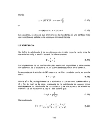 106
Donde
(5.15)
Y
(5.16)
En ocasiones, se observa que el inverso de la impedancia es una cantidad más
conveniente para trabajar, ésta se conoce como admitancia.
5.2 ADMITANCIA
Se define la admitancia de un elemento de circuito como la razón entre la
corriente fasorial y la tensión fasorial, de tal manera que:
(5.17)
Las expresiones de las admitancias para resistores, capacitores e inductancias
son obtenidas de la ecuación 5.11, las cuales están resumidas en la tabla 5.1.
La expresión de la admitancia como una cantidad compleja, puede ser escrita
como:
(5.18)
Donde , es la parte real de la admitancia la cual se llama conductancia y
la cual es la parte imaginaria de la admitancia se conoce como
susceptancia. La admitancia, la conductancia y la susceptancia se miden en
siemens. De las ecuaciones 5.12 y 5.18 se obtiene que:
(5.19)
Racionalizando,
(5.20)
 