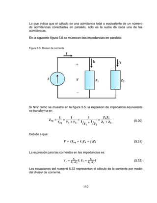 110
Lo que indica que el cálculo de una admitancia total o equivalente de un número
de admitancias conectadas en paralelo, solo es la suma de cada una de las
admitancias.
En la siguiente figura 5.5 se muestran dos impedancias en paralelo:
Figura 5.5. Divisor de corriente
Si N=2 como se muestra en la figura 5.5, la expresión de impedancia equivalente
se transforma en:
(5.30)
Debido a que:
(5.31)
La expresión para las corrientes en las impedancias es:
; (5.32)
Las ecuaciones del numeral 5.32 representan el cálculo de la corriente por medio
del divisor de corriente.
 