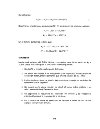 145
Simplificando:
(2)
Resolviendo el sistema de ecuaciones (1) y (2) se obtienen los siguientes valores:
En el dominio del tiempo se tiene que:
Simulación
Mediante el software MULTISIM 11.0 se comprobó el valor de las tensiones y
.Los pasos realizados para la simulación son los siguientes:
1. Se diseñó el circuito en el espacio de trabajo.
2. Se dieron los valores a los dispositivos y se especificó la frecuencia de
operación de la fuente de corriente, que en este caso es de 0,318 Hz.
3. La fuente dependiente de tensión lógicamente se conecta en paralelo a la
tensión de la que depende.
4. Se ingresó en la viñeta simular, se ubicó el cursor sobre análisis y se
seleccionó análisis de frecuencia única.
5. Se especifica la frecuencia de operación del circuito y se selecciona
magnitud/fase para la respuesta de la corriente.
6. En la viñeta de salida se selecciona la variable a medir, se da clic en
agregar y después en simular.
 
