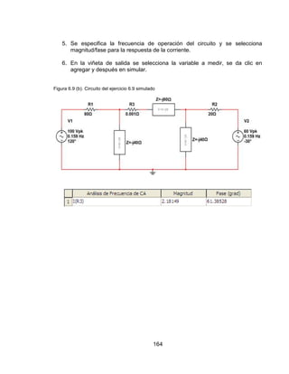 164
5. Se especifica la frecuencia de operación del circuito y se selecciona
magnitud/fase para la respuesta de la corriente.
6. En la viñeta de salida se selecciona la variable a medir, se da clic en
agregar y después en simular.
Figura 6.9 (b). Circuito del ejercicio 6.9 simulado
 