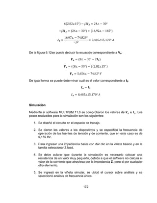 172
De la figura 6.12se puede deducir la ecuación correspondiente a Vo:
De igual forma se puede determinar cuál es el valor correspondiente a I0:
Simulación
Mediante el software MULTISIM 11.0 se comprobaron los valores de e . Los
pasos realizados para la simulación son los siguientes:
1. Se diseñó el circuito en el espacio de trabajo.
2. Se dieron los valores a los dispositivos y se especificó la frecuencia de
operación de las fuentes de tensión y de corriente, que en este caso es de
0,159 Hz.
3. Para ingresar una impedancia basta con dar clic en la viñeta básico y en la
familia seleccionar Z load.
4. Se debe aclarar que durante la simulación es necesario colocar una
resistencia de un valor muy pequeño, debido a que el software no calcula el
valor de la corriente que atraviesa por la impedancia Z, pero si por cualquier
otro elemento.
5. Se ingresó en la viñeta simular, se ubicó el cursor sobre análisis y se
seleccionó análisis de frecuencia única.
 