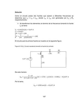 187
Solución
Como el circuito posee dos fuentes que operan a diferentes frecuencias se
determina que , donde e son generadas por y
respectivamente.
 Al transformar los elementos al dominio de la frecuencia tomando la fuente
se tiene:
El circuito para la primera fuente se muestra en la siguiente figura:
Figura 6.18 (b). Circuito resultante tomando la fuente de corriente
De esta manera:
Por lo tanto:
 