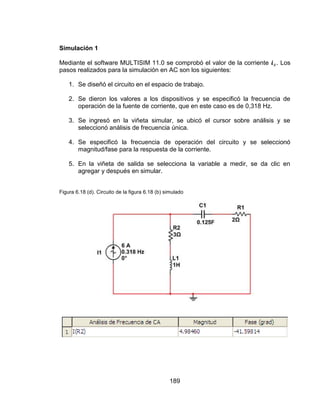 189
Simulación 1
Mediante el software MULTISIM 11.0 se comprobó el valor de la corriente . Los
pasos realizados para la simulación en AC son los siguientes:
1. Se diseñó el circuito en el espacio de trabajo.
2. Se dieron los valores a los dispositivos y se especificó la frecuencia de
operación de la fuente de corriente, que en este caso es de 0,318 Hz.
3. Se ingresó en la viñeta simular, se ubicó el cursor sobre análisis y se
seleccionó análisis de frecuencia única.
4. Se especificó la frecuencia de operación del circuito y se seleccionó
magnitud/fase para la respuesta de la corriente.
5. En la viñeta de salida se selecciona la variable a medir, se da clic en
agregar y después en simular.
Figura 6.18 (d). Circuito de la figura 6.18 (b) simulado
 