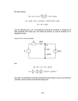 213
De esta manera:
Con los cálculos de y , se transformó la fuente de corriente ubicada en el
lado izquierdo del circuito por una fuente de tensión, lo cual se muestra en el
siguiente circuito:
Figura 6.27 (c). Circuito resultante
Así:
Con esto, se transformó la fuente de tensión VS de la figura (c) por una fuente de
corriente, como lo indica el circuito de la figura (d).
 