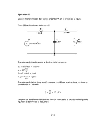218
Ejercicio 6.22
Usando Transformación de Fuentes encontrar V0 en el circuito de la figura.
Figura 6.29 (a). Circuito para el ejercicio 6.22
Transformando los elementos al dominio de la frecuencia:
Transformando la fuente de tensión en serie con R1 por una fuente de corriente en
paralelo con R1 se tiene:
Después de transformar la fuente de tensión se muestra el circuito en la siguiente
figura en el dominio de la frecuencia.
 