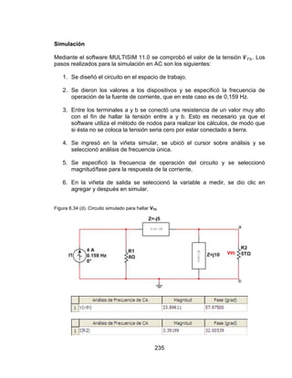 235
Simulación
Mediante el software MULTISIM 11.0 se comprobó el valor de la tensión . Los
pasos realizados para la simulación en AC son los siguientes:
1. Se diseñó el circuito en el espacio de trabajo.
2. Se dieron los valores a los dispositivos y se especificó la frecuencia de
operación de la fuente de corriente, que en este caso es de 0,159 Hz.
3. Entre los terminales a y b se conectó una resistencia de un valor muy alto
con el fin de hallar la tensión entre a y b. Esto es necesario ya que el
software utiliza el método de nodos para realizar los cálculos, de modo que
si ésta no se coloca la tensión seria cero por estar conectado a tierra.
4. Se ingresó en la viñeta simular, se ubicó el cursor sobre análisis y se
seleccionó análisis de frecuencia única.
5. Se especificó la frecuencia de operación del circuito y se seleccionó
magnitud/fase para la respuesta de la corriente.
6. En la viñeta de salida se seleccionó la variable a medir, se dio clic en
agregar y después en simular.
Figura 6.34 (d). Circuito simulado para hallar VTh
 