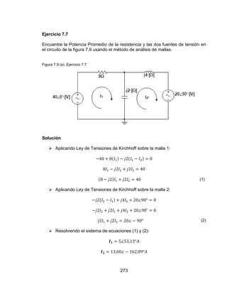 273
Ejercicio 7.7
Encuentre la Potencia Promedio de la resistencia y las dos fuentes de tensión en
el circuito de la figura 7.9 usando el método de análisis de mallas.
Figura 7.9 (a). Ejercicio 7.7
Solución
 Aplicando Ley de Tensiones de Kirchhoff sobre la malla 1:
(1)
 Aplicando Ley de Tensiones de Kirchhoff sobre la malla 2:
(2)
 Resolviendo el sistema de ecuaciones (1) y (2):
 