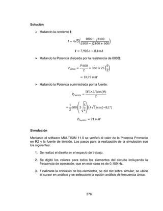 276
Solución
 Hallando la corriente I:
 Hallando la Potencia disipada por la resistencia de 600Ω:
 Hallando la Potencia suministrada por la fuente:
Simulación
Mediante el software MULTISIM 11.0 se verificó el valor de la Potencia Promedio
en R2 y la fuente de tensión. Los pasos para la realización de la simulación son
los siguientes:
1. Se realizó el diseño en el espacio de trabajo.
2. Se digitó los valores para todos los elementos del circuito incluyendo la
frecuencia de operación, que en este caso es de 0,159 Hz.
3. Finalizada la conexión de los elementos, se dio clic sobre simular, se ubicó
el cursor en análisis y se seleccionó la opción análisis de frecuencia única.
 